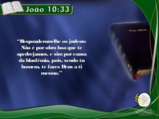““Responderam-lhe os judeus:Responderam-lhe os judeus:
Não é porobra boa que teNão é porobra boa que te
apedrejamos, e simporcausaapedrejamos, e simporcausa
da blasfêmia, pois, sendo tuda blasfêmia, pois, sendo tu
homem, te fazes Deus a tihomem, te fazes Deus a ti
mesmo.”mesmo.”
 