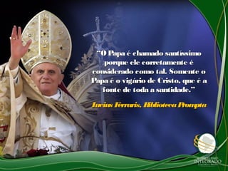 ““O Papa é chamado santíssimoO Papa é chamado santíssimo
porque ele corretamente éporque ele corretamente é
considerado como tal. Somente oconsiderado como tal. Somente o
Papa é o vigário de Cristo, que é aPapa é o vigário de Cristo, que é a
fonte de toda a santidade.”fonte de toda a santidade.”
Lucius Ferraris, BibliotecaPromptaLucius Ferraris, BibliotecaPrompta
 
