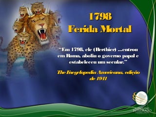 17981798
Ferida MortalFerida Mortal
““Em 1798, ele (Berthier) ...entrouEm 1798, ele (Berthier) ...entrou
emRoma, aboliu o governo papal eemRoma, aboliu o governo papal e
estabeleceu umsecular.”estabeleceu umsecular.”
TheEncyclopediaAmericana, ediçãoTheEncyclopediaAmericana, edição
de1941de1941
 