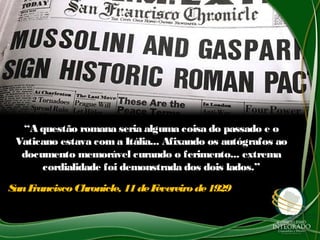 ““A questão romana seria alguma coisa do passado e oA questão romana seria alguma coisa do passado e o
Vaticano estava com a Itália... Afixando os autógrafos aoVaticano estava com a Itália... Afixando os autógrafos ao
documento memorável curando o ferimento... extremadocumento memorável curando o ferimento... extrema
cordialidade foi demonstrada dos dois lados.”cordialidade foi demonstrada dos dois lados.”
SanFrancisco Chronicle, 11deFevereirode1929SanFrancisco Chronicle, 11deFevereirode1929
 