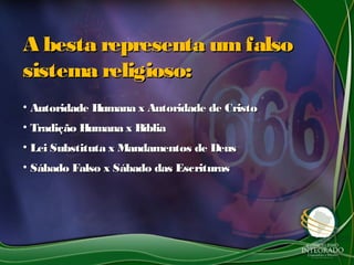 A besta representa um falsoA besta representa um falso
sistema religioso:sistema religioso:
• Autoridade Humana x Autoridade de CristoAutoridade Humana x Autoridade de Cristo
• Tradição Humana x BíbliaTradição Humana x Bíblia
• Lei Substituta x Mandamentos de DeusLei Substituta x Mandamentos de Deus
• Sábado Falso x Sábado das EscriturasSábado Falso x Sábado das Escrituras
 