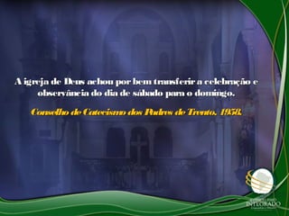 A igreja de Deus achou porbem transferira celebração eA igreja de Deus achou porbem transferira celebração e
observância do dia de sábado para o domingo.observância do dia de sábado para o domingo.
Conselho deCatecismodos Padres deTrento, 1958.Conselho deCatecismodos Padres deTrento, 1958.
 