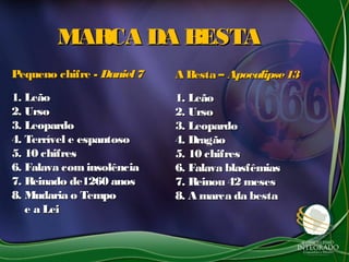 MARCA DA BESTAMARCA DA BESTA
Pequeno chifre -Pequeno chifre - Daniel7Daniel7
1. Leão1. Leão
2. Urso2. Urso
3. Leopardo3. Leopardo
4. Terrível e espantoso4. Terrível e espantoso
5. 10 chifres5. 10 chifres
6. Falava cominsolência6. Falava cominsolência
7. Reinado de1260 anos7. Reinado de1260 anos
8. Mudaria o Tempo8. Mudaria o Tempo
e a Leie a Lei
A Besta –A Besta – Apocalipse13Apocalipse13
1. Leão1. Leão
2. Urso2. Urso
3. Leopardo3. Leopardo
4. Dragão4. Dragão
5. 10 chifres5. 10 chifres
6. Falava blasfêmias6. Falava blasfêmias
7. Reinou 42 meses7. Reinou 42 meses
8. A marca da besta8. A marca da besta
 