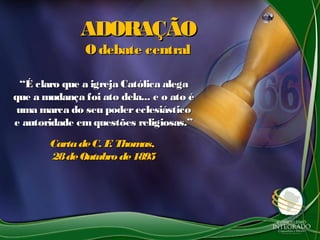 ADORAÇÃOADORAÇÃO
Odebate centralOdebate central
““É claro que a igreja Católica alegaÉ claro que a igreja Católica alega
que a mudança foi ato dela... e o ato éque a mudança foi ato dela... e o ato é
uma marca do seu podereclesiásticouma marca do seu podereclesiástico
e autoridade em questões religiosas.”e autoridade em questões religiosas.”
CartadeC. F. Thomas,CartadeC. F. Thomas,
28deOutubro de189528deOutubro de1895
 