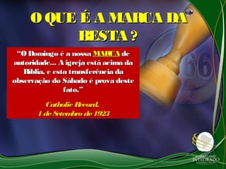 O QUE É A MARCA DAO QUE É A MARCA DA
BESTA ?BESTA ?
““O Domingo é a nossaO Domingo é a nossa MARCAMARCA dede
autoridade... A igreja está acima daautoridade... A igreja está acima da
Bíblia, e esta transferência daBíblia, e esta transferência da
observação do Sábado é prova desteobservação do Sábado é prova deste
fato.”fato.”
Catholic Record,Catholic Record,
1deSetembrode19231deSetembrode1923
 
