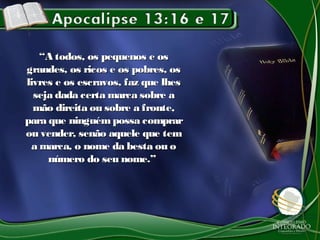 ““A todos, os pequenos e osA todos, os pequenos e os
grandes, os ricos e os pobres, osgrandes, os ricos e os pobres, os
livres e os escravos, faz que lheslivres e os escravos, faz que lhes
seja dada certa marca sobre aseja dada certa marca sobre a
mão direita ou sobre a fronte,mão direita ou sobre a fronte,
para que ninguémpossa comprarpara que ninguémpossa comprar
ou vender, senão aquele que temou vender, senão aquele que tem
a marca, o nome da besta ou oa marca, o nome da besta ou o
número do seu nome.”número do seu nome.”
 