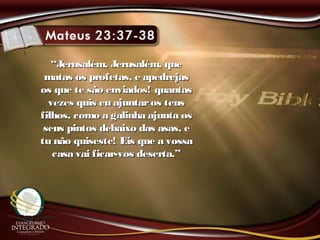 ““Jerusalém, Jerusalém, queJerusalém, Jerusalém, que
matas os profetas, e apedrejasmatas os profetas, e apedrejas
os que te são enviados! quantasos que te são enviados! quantas
vezes quis eu ajuntaros teusvezes quis eu ajuntaros teus
filhos, como a galinha ajunta osfilhos, como a galinha ajunta os
seus pintos debaixo das asas, eseus pintos debaixo das asas, e
tu não quiseste! Eis que a vossatu não quiseste! Eis que a vossa
casa vai ficar-vos deserta.”casa vai ficar-vos deserta.”
 