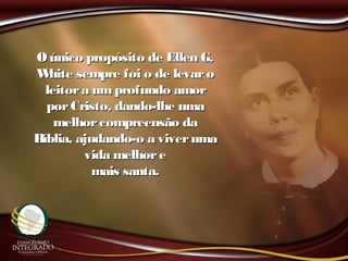 Oúnico propósito de Ellen G.Oúnico propósito de Ellen G.
White sempre foi o de levaroWhite sempre foi o de levaro
leitora umprofundo amorleitora umprofundo amor
porCristo, dando-lhe umaporCristo, dando-lhe uma
melhorcompreensão damelhorcompreensão da
Bíblia, ajudando-o a viverumaBíblia, ajudando-o a viveruma
vida melhorevida melhore
mais santa.mais santa.
 