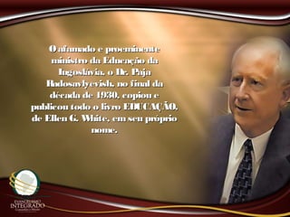 Oafamado e proeminenteOafamado e proeminente
ministro da Educação daministro da Educação da
Iugoslávia, o Dr. PajaIugoslávia, o Dr. Paja
Radosavlyevish, no final daRadosavlyevish, no final da
década de 1930, copiou edécada de 1930, copiou e
publicou todo o livro EDUCAÇÃO,publicou todo o livro EDUCAÇÃO,
de Ellen G. White, em seu própriode Ellen G. White, em seu próprio
nome.nome.
 