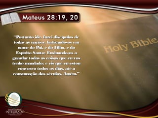 ““Portanto ide, fazei discípulos dePortanto ide, fazei discípulos de
todas as nações, batizando-os emtodas as nações, batizando-os em
nome do Pai, e do Filho, e donome do Pai, e do Filho, e do
Espírito Santo; Ensinando-os aEspírito Santo; Ensinando-os a
guardartodas as coisas que eu vosguardartodas as coisas que eu vos
tenho mandado; e eis que eu estoutenho mandado; e eis que eu estou
convosco todos os dias, até aconvosco todos os dias, até a
consumação dos séculos. Amém.”consumação dos séculos. Amém.”
 