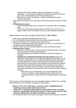 hoje ele coloca sobre viciados, religiosos, prostituídos, corruptos,
assassinos… Um viciado em drogas, por exemplo, de longe se reconhece
pela “capa” da destruição que as drogas proporcionam.
Muitos outros, usam, por exemplo, a capa do politicamente correto.
Comente sobre isso.
Mas a Escritura diz que ao ouvir que Jesus lhe chamava, Bartimeu lançou fora esta
capa
Perguntas para o grupo:
Temos carregado capas que o mundo tem nos imposto? Temos carregado o
que?
Você acha que é possível chegar diante do Senhor hoje, ouvir sua voz e
largar a capa? O que nos diﬁculta de lançar a capa da cegueira espiritual?
3)Agora podemos voltar para a passagem bíblica de hoje: 1 Reis 19:20-21
Eliseu era um agricultor que estava lavrando a terra.
Em uma ﬁleira de doze lavradores, Eliseu era o décimo segundo lavrador.
Não era o primeiro e nem o segundo; era o último da ﬁla.
Um homem simples do campo e desconhecido para mundo, mas para Deus, um
escolhido para ser revestido pelo Seu poder.
É assim mesmo que Deus escolhe àqueles que serão revestidos de poder.
Perguntas para o grupo:
Eliseu era o ultimo da ﬁlha, mesmo assim foi escolhido por Elias. Você acha
que Deus escolhe somente os capacitados?
Quais limitações que lhe impedem de seguir a Cristo ou de seguir sua
vontade?
Sugestão de comentários/respostas para esta pergunta: Deus não
escolhe os melhores que ﬁcam na ﬁleira da frente, Ele enviou Elias lá no ﬁm
da ﬁla para ungir a Eliseu como profeta do SENHOR. Quando Elias lançou
sua capa sobre Eliseu, estava ungindo este como profeta escolhido por
Deus para ﬁcar em seu lugar. Ao ser escolhido por Deus para ser revestido
de poder, Eliseu deixa de ser lavrador de terra e passa a servir a Elias. A
partir deste momento, seguindo a Elias e o servindo, Eliseu testemunha
através da vida de Elias o que realmente é ser um homem de Deus revestido
de poder.
Não pense na sua incapacidade, mas o que precisamos ter em
comum com Eliseu é nossa decisão de servir, dentro do nosso
coração precisa ter o desejo de fazer a vontade do Senhor, o mais Ele
fará.
4)Para concluir, ainda encontramos nas duas passagens bíblicas estudas hoje, a decisão
tanto de Bartimeu, como de Eliseu, de seguirem seus mestres.
Marcos 10: 52: “Vá”, disse Jesus, “a sua fé o curou”. Imediatamente ele
recuperou a visão e seguiu Jesus pelo caminho
1 Reis 19:21 21 "E Eliseu voltou, apanhou a sua parelha de bois e os matou.
Queimou o equipamento de arar para cozinhar a carne e a deu ao povo, e eles
comeram. Depois partiu com Elias, tornando-se o seu auxiliar.
Ser curado por Jesus é uma coisa, mas seguir a Cristo é outra coisa bem diferente.
 