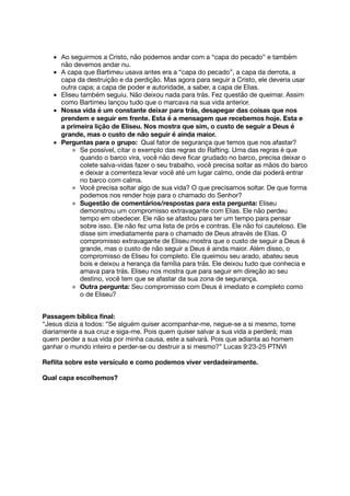 Ao seguirmos a Cristo, não podemos andar com a “capa do pecado” e também
não devemos andar nu.
A capa que Bartimeu usava antes era a “capa do pecado”, a capa da derrota, a
capa da destruição e da perdição. Mas agora para seguir a Cristo, ele deveria usar
outra capa; a capa de poder e autoridade, a saber, a capa de Elias.
Eliseu também seguiu. Não deixou nada para trás. Fez questão de queimar. Assim
como Bartimeu lançou tudo que o marcava na sua vida anterior.
Nossa vida é um constante deixar para trás, desapegar das coisas que nos
prendem e seguir em frente. Esta é a mensagem que recebemos hoje. Esta e
a primeira lição de Eliseu. Nos mostra que sim, o custo de seguir a Deus é
grande, mas o custo de não seguir é ainda maior.
Perguntas para o grupo: Qual fator de segurança que temos que nos afastar?
Se possível, citar o exemplo das regras do Rafting. Uma das regras é que
quando o barco vira, você não deve ﬁcar grudado no barco, precisa deixar o
colete salva-vidas fazer o seu trabalho, você precisa soltar as mãos do barco
e deixar a correnteza levar você até um lugar calmo, onde dai poderá entrar
no barco com calma.
Você precisa soltar algo de sua vida? O que precisamos soltar. De que forma
podemos nos render hoje para o chamado do Senhor?
Sugestão de comentários/respostas para esta pergunta: Eliseu
demonstrou um compromisso extravagante com Elias. Ele não perdeu
tempo em obedecer. Ele não se afastou para ter um tempo para pensar
sobre isso. Ele não fez uma lista de prós e contras. Ele não foi cauteloso. Ele
disse sim imediatamente para o chamado de Deus através de Elias. O
compromisso extravagante de Eliseu mostra que o custo de seguir a Deus é
grande, mas o custo de não seguir a Deus é ainda maior. Além disso, o
compromisso de Eliseu foi completo. Ele queimou seu arado, abateu seus
bois e deixou a herança da família para trás. Ele deixou tudo que conhecia e
amava para trás. Eliseu nos mostra que para seguir em direção ao seu
destino, você tem que se afastar da sua zona de segurança.
Outra pergunta: Seu compromisso com Deus é imediato e completo como
o de Eliseu?
Passagem bíblica ﬁnal:
“Jesus dizia a todos: “Se alguém quiser acompanhar-me, negue-se a si mesmo, tome
diariamente a sua cruz e siga-me. Pois quem quiser salvar a sua vida a perderá; mas
quem perder a sua vida por minha causa, este a salvará. Pois que adianta ao homem
ganhar o mundo inteiro e perder-se ou destruir a si mesmo?” ​​Lucas​​9:23-25​​PTNVI​​
Reﬂita sobre este versículo e como podemos viver verdadeiramente.
Qual capa escolhemos?
 