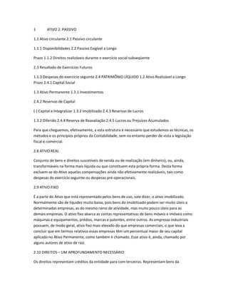 1 ATIVO 2. PASSIVO
1.1 Ativo circulante 2.1 Passivo circulante
1.1.1 Disponibilidades 2.2 Passivo Exigível a Longo
Prazo 1.1.2 Direitos realizáveis durante o exercício social subseqüente
2.3 Resultado de Exercícios Futuros
1.1.3 Despesas do exercício seguinte 2.4 PATRIMÔNIO LÍQUIDO 1.2 Ativo Realizável a Longo
Prazo 2.4.1 Capital Social
1.3 Ativo Permanente 1.3.1 Investimentos
2.4.2 Reservas de Capital
(-) Capital a Integralizar 1.3.2 Imobilizado 2.4.3 Reservas de Lucros
1.3.2 Diferido 2.4.4 Reserva de Reavaliação 2.4.5 Lucros ou Prejuízos Acumulados
Para que cheguemos, efetivamente, a esta estrutura é necessário que estudemos as técnicas, os
métodos e os princípios próprios da Contabilidade, sem no entanto perder de vista a legislação
fiscal e comercial.
2.8 ATIVO REAL
Conjunto de bens e direitos suscetíveis de venda ou de realização (em dinheiro), ou, ainda,
transformáveis na forma mais líquida ou que constituem esta própria forma. Desta forma
excluem-se do Ativo aquelas compensações ainda não efetivamente realizáveis, tais como
despesas do exercício seguinte ou despesas pré-operacionais.
2.9 ATIVO FIXO
É a parte do Ativo que está representado pelos bens de uso, vale dizer, o ativo imobilizado.
Normalmente são de liquidez muito baixa, pois bens do imobilizado podem ser muito úteis a
determinadas empresas, as do mesmo ramo de atividade, mas muito pouco úteis para as
demais empresas. O ativo fixo abarca as contas representativas de bens móveis e imóveis como
máquinas e equipamentos, prédios, marcas e patentes, entre outros. As empresas industriais
possuem, de modo geral, ativo fixo mais elevado do que empresas comerciais, o que leva a
concluir que em termos relativos essas empresas têm um percentual maior de seu capital
aplicado no Ativo Permanente, como também é chamado. Esse ativo é, ainda, chamado por
alguns autores de ativo de raiz.
2.10 DIREITOS – UM APROFUNDAMENTO NECESSÁRIO
Os direitos representam créditos da entidade para com terceiros. Representam bens da
 