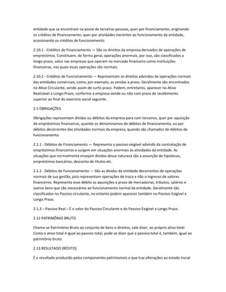 entidade que se encontram na posse de terceiras pessoas, quer por financiamento, originando
os créditos de financiamento, quer por atividades inerentes ao funcionamento da entidade,
ocasionando os créditos de funcionamento.
2.10.1 - Créditos de Financiamento — São os direitos da empresa derivados de operações de
empréstimos. Constituem, de forma geral, operações anormais, por isso, são classificados a
longo prazo, salvo nas empresas que operam no mercado financeiro como instituições
financeiras, nas quais essas operações são normais.
2.10.2 - Créditos de Funcionamento — Representam os direitos advindos de operações normais
das entidades comerciais, como, por exemplo, as vendas a prazo. Geralmente são encontrados
no Ativo Circulante, sendo assim de curto prazo. Podem, entretanto, aparecer no Ativo
Realizável a Longo Prazo, conforme a empresa vende ou não com prazo de recebimento
superior ao final do exercício social seguinte.
2.1 OBRIGAÇÕES
Obrigações representam dívidas ou débitos da empresa para com terceiros, quer por aquisição
de empréstimos financeiros, quando os denominamos de débitos de financiamento, ou por
débitos decorrentes das atividades normais da empresa, quando são chamados de débitos de
funcionamento.
2.1.1 - Débitos de Financiamento — Representa o passivo exigível advindo da contratação de
empréstimos financeiros e surgem em situações anormais às atividades da entidade. As
situações que normalmente ensejam dívidas dessa natureza são a assunção de hipotecas,
empréstimos bancários, desconto de títulos etc.
2.1.2 - Débitos de Funcionamento — São as dívidas da entidade decorrentes de operações
normais de sua gestão, pois representam operações de troca e não o ingresso de valores
financeiros. Representa esse débito as aquisições a prazo de mercadorias, tributos, salários e
outros bens que são necessários ao funcionamento normal da entidade. Geralmente são
classificados no Passivo circulante, no entanto podem aparecer também no Passivo Exigível a
Longo Prazo.
2.1.3 – Passivo Real – É o valor do Passivo Circulante e do Passivo Exigível a Longo Prazo.
2.12 PATRIMÔNIO BRUTO
Chama-se Patrimônio Bruto ao conjunto de bens e direitos, vale dizer, ao próprio ativo total.
Como o ativo total é igual ao passivo total, pode-se dizer que o passivo total é, também, igual ao
patrimônio bruto.
2.13 RESULTADO (RÉDITO)
É o resultado produzido pelos componentes patrimoniais e que traz alterações ao estado inicial
 