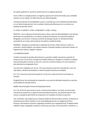do capital, podendo ser, portanto, positivo (lucro) ou negativo (prejuízo).
Assim, rédito é a variação positiva ou negativa, expressa em termos de moeda, que a entidade
suportou no seu capital, em dado exercício, por efeito da gestão.
A função econômica da Contabilidade é apurar o resultado que uma entidade (azienda) obteve
em um determinado período. Este resultado é obtido pela diferença entre as receitas e as
despesas do período. Assim:
R > D RES > 0 LUCRO R < D RES < 0 PREJUÍZO R = D RES = 0 NULO
RECEITAS = são os ingressos de elementos para o Ativo, sejam de disponibilidades ou de direitos,
geralmente correspondentes a um esforço produtivo da empresa, ou ainda diminuação de
obrigações com terceiros. Provocam aumento da Situação Líquida. Ex: Recebimento pela
prestação de um serviço, pela venda de mercadorias, perdão de dívida.
DESPESAS = são gastos incorridos para a obtenção de receitas. Podem diminuir o Ativo ou
aumentar o Passivo Exigível, mas sempre reduzem a Situação Líquida ou Patrimônio Líquido. Ex:
Pagamento de salários, aluguéis, impostos.
2.14 EXERCÍCIO SOCIAL
Também chamado de período administrativo ou período contábil, representa o período de
tempo em que, ao seu final, a direção da entidade elaborará e divulgará os relatórios contábeis.
Este período poderá coincidir ou não com o ano civil, conforme dispuser em seus estatutos e
pela observância da legislação fiscal.
A Lei das S.As. estabelece em seu art. 175, que o exercício social terá a duração de 1 ano e ao
cabo deste, a diretoria fará elaborar as demonstrações financeiras (contábeis):
Art. 175. O exercício social terá duração de 1 (um) ano e a data do término será fixada no
estatuto.
Parágrafo único. Na constituição da companhia e nos casos de alteração estatutária o exercício
social poderá ter duração diversa.
SEÇÃO I Demonstrações Financeiras Disposições Gerais
Art. 176. Ao fim de cada exercício social, a diretoria fará elaborar, com base na escrituração
mercantil da companhia, as seguintes demonstrações financeiras, que deverão exprimir com
clareza a situação do patrimônio da companhia e as mutações ocorridas no exercício:
Isso, entretanto, não impede que as empresas elaborem demonstrativos mensais, trimestrais ou
semestrais para melhor atender as suas necessidades gerenciais e as exigências do fisco.
Portanto, não devemos confundir a legislação societária com a legislação fiscal. O objetivo deste
trabalho é expor a legislação societária, se bem que, por vezes, se faz necessária a referência , a
 