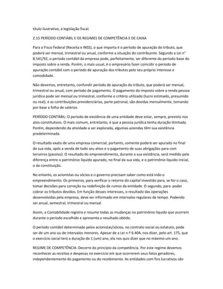 título ilustrativo, à legislação fiscal.
2.15 PERÍODO CONTÁBIL E OS REGIMES DE COMPETÊNCIA E DE CAIXA
Para o Fisco Federal (Receita e INSS), o que importa é o período de apuração do tributo, que
poderá ser mensal, trimestral ou anual, conforme a situação do contribuinte. Segundo a Lei n°
8.541/92, o período contábil da empresa pode, perfeitamente, ser diferente do período-base do
imposto sobre a renda. Porém, o mais usual, é o empresário fazer coincidir o período de
apuração contábil com o período de apuração dos tributos pelo seu próprio interesse e
comodidade.
Não devemos, entretanto, confundir período de apuração do tributo, que poderá ser mensal,
trimestral ou anual, com período de pagamento. O pagamento do imposto sobre a renda pessoa
jurídica pode ser mensal ou trimestral, conforme o critério utilizado (lucro estimado, presumido
ou real), e as contribuições previdenciárias, parte patronal, são devidas mensalmente, tomando
por base a folha de salários.
PERÍODO CONTÁBIL: O período de existência de uma entidade deve estar, sempre, previsto nos
atos constitutivos. O mais comum, entretanto, é que a pessoa jurídica tenha duração ilimitada.
Porém, dependendo da atividade a ser explorada, algumas aziendas têm sua existência
predeterminada.
O resultado exato de uma empresa comercial, portanto, somente poderá ser apurado no final
de sua vida, após a venda de todo seu ativo e o pagamento de suas obrigações para com
terceiros (passivo). O resultado do empreendimento, durante a sua existência, será medido pela
diferença entre o patrimônio líquido apurado, no final da sua vida, e o patrimônio líquido inicial,
o da constituição.
No entanto, os acionistas ou sócios e o governo precisam saber como está indo o
empreendimento. Os primeiros, para verificar o retorno do capital investido para, se for o caso,
tomar decisões para correção ou redefinição de rumos da entidade. O segundo, para poder
cobrar os tributos devidos. Em função desses interesses, o resultado das operações
desenvolvidas pela empresa, deve ser informado em intervalos regulares de tempo. Podendo
ser anual, semestral, trimestral ou mensal.
Assim, a Contabilidade registra e resume todas as mudanças no patrimônio líquido que ocorrem
durante o período escolhido e apresenta o resultado obtido.
O período contábil determinado pelos acionistas/sócios, no contrato social ou estatuto, pode
ser de um ano ou de intervalos menores. Apesar de a Lei n.º 6.404, nos dizer, pelo art. 175, que
o exercício social terá a duração de 1 (um) ano, ela nos quis dizer que no máximo um ano.
REGIME DE COMPETÊNCIA: Decorre do princípio da competência. Por este regime devemos
reconhecer as receitas e despesas no exercício em que ocorrerem seus fatos geradores,
independentemente do pagamento ou do recebimento. As entidades com fins lucrativos são
 