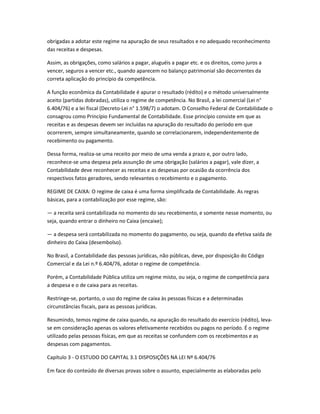 obrigadas a adotar este regime na apuração de seus resultados e no adequado reconhecimento
das receitas e despesas.
Assim, as obrigações, como salários a pagar, aluguéis a pagar etc. e os direitos, como juros a
vencer, seguros a vencer etc., quando aparecem no balanço patrimonial são decorrentes da
correta aplicação do princípio da competência.
A função econômica da Contabilidade é apurar o resultado (rédito) e o método universalmente
aceito (partidas dobradas), utiliza o regime de competência. No Brasil, a lei comercial (Lei n°
6.404/76) e a lei fiscal (Decreto-Lei n° 1.598/7) o adotam. O Conselho Federal de Contabilidade o
consagrou como Princípio Fundamental de Contabilidade. Esse princípio consiste em que as
receitas e as despesas devem ser incluídas na apuração do resultado do período em que
ocorrerem, sempre simultaneamente, quando se correlacionarem, independentemente de
recebimento ou pagamento.
Dessa forma, realiza-se uma receito por meio de uma venda a prazo e, por outro lado,
reconhece-se uma despesa pela assunção de uma obrigação (salários a pagar), vale dizer, a
Contabilidade deve reconhecer as receitas e as despesas por ocasião da ocorrência dos
respectivos fatos geradores, sendo relevantes o recebimento e o pagamento.
REGIME DE CAIXA: O regime de caixa é uma forma simplificada de Contabilidade. As regras
básicas, para a contabilização por esse regime, são:
— a receita será contabilizada no momento do seu recebimento, e somente nesse momento, ou
seja, quando entrar o dinheiro no Caixa (encaixe);
— a despesa será contabilizada no momento do pagamento, ou seja, quando da efetiva saída de
dinheiro do Caixa (desembolso).
No Brasil, a Contabilidade das pessoas jurídicas, não públicas, deve, por disposição do Código
Comercial e da Lei n.º 6.404/76, adotar o regime de competência.
Porém, a Contabilidade Pública utiliza um regime misto, ou seja, o regime de competência para
a despesa e o de caixa para as receitas.
Restringe-se, portanto, o uso do regime de caixa às pessoas físicas e a determinadas
circunstâncias fiscais, para as pessoas jurídicas.
Resumindo, temos regime de caixa quando, na apuração do resultado do exercício (rédito), leva-
se em consideração apenas os valores efetivamente recebidos ou pagos no período. É o regime
utilizado pelas pessoas físicas, em que as receitas se confundem com os recebimentos e as
despesas com pagamentos.
Capítulo 3 - O ESTUDO DO CAPITAL 3.1 DISPOSIÇÕES NA LEI Nº 6.404/76
Em face do conteúdo de diversas provas sobre o assunto, especialmente as elaboradas pelo
 