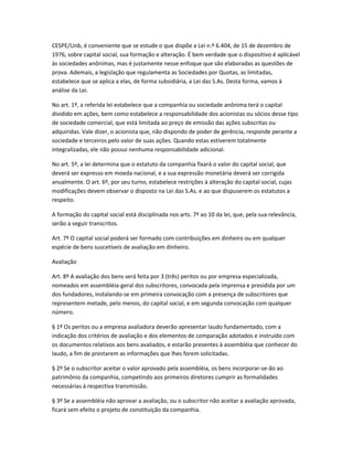 CESPE/Unb, é conveniente que se estude o que dispõe a Lei n.º 6.404, de 15 de dezembro de
1976, sobre capital social, sua formação e alteração. É bem verdade que o dispositivo é aplicável
às sociedades anônimas, mas é justamente nesse enfoque que são elaboradas as questões de
prova. Ademais, a legislação que regulamenta as Sociedades por Quotas, as limitadas,
estabelece que se aplica a elas, de forma subsidiária, a Lei das S.As. Desta forma, vamos à
análise da Lei.
No art. 1º, a referida lei estabelece que a companhia ou sociedade anônima terá o capital
dividido em ações, bem como estabelece a responsabilidade dos acionistas ou sócios desse tipo
de sociedade comercial, que está limitada ao preço de emissão das ações subscritas ou
adquiridas. Vale dizer, o acionista que, não dispondo de poder de gerência, responde perante a
sociedade e terceiros pelo valor de suas ações. Quando estas estiverem totalmente
integralizadas, ele não possui nenhuma responsabilidade adicional.
No art. 5º, a lei determina que o estatuto da companhia fixará o valor do capital social, que
deverá ser expresso em moeda nacional, e a sua expressão monetária deverá ser corrigida
anualmente. O art. 6º, por seu turno, estabelece restrições à alteração do capital social, cujas
modificações devem observar o disposto na Lei das S.As. e ao que dispuserem os estatutos a
respeito.
A formação do capital social está disciplinada nos arts. 7º ao 10 da lei, que, pela sua relevância,
serão a seguir transcritos.
Art. 7º O capital social poderá ser formado com contribuições em dinheiro ou em qualquer
espécie de bens suscetíveis de avaliação em dinheiro.
Avaliação
Art. 8º A avaliação dos bens será feita por 3 (três) peritos ou por empresa especializada,
nomeados em assembléia-geral dos subscritores, convocada pela imprensa e presidida por um
dos fundadores, instalando-se em primeira convocação com a presença de subscritores que
representem metade, pelo menos, do capital social, e em segunda convocação com qualquer
número.
§ 1º Os peritos ou a empresa avaliadora deverão apresentar laudo fundamentado, com a
indicação dos critérios de avaliação e dos elementos de comparação adotados e instruído com
os documentos relativos aos bens avaliados, e estarão presentes à assembléia que conhecer do
laudo, a fim de prestarem as informações que lhes forem solicitadas.
§ 2º Se o subscritor aceitar o valor aprovado pela assembléia, os bens incorporar-se-ão ao
patrimônio da companhia, competindo aos primeiros diretores cumprir as formalidades
necessárias à respectiva transmissão.
§ 3º Se a assembléia não aprovar a avaliação, ou o subscritor não aceitar a avaliação aprovada,
ficará sem efeito o projeto de constituição da companhia.
 