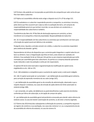 § 4º Os bens não poderão ser incorporados ao patrimônio da companhia por valor acima do que
lhes tiver dado o subscritor.
§ 5º Aplica-se à assembléia referida neste artigo o disposto nos § 1º e 2º do artigo 115.
§ 6º Os avaliadores e o subscritor responderão perante a companhia, os acionistas e terceiros,
pelos danos que lhes causarem por culpa ou dolo na avaliação dos bens, sem prejuízo da
responsabilidade penal em que tenham incorrido; no caso de bens em condomínio, a
responsabilidade dos subscritores é solidária.
Transferência dos Bens Art. 9º Na falta de declaração expressa em contrário, os bens
transferem-se à companhia a título de propriedade. Responsabilidade do Subscritor
Art. 10. A responsabilidade civil dos subscritores ou acionistas que contribuírem com bens para
a formação do capital social será idêntica à do vendedor.
Parágrafo único. Quando a entrada consistir em crédito, o subscritor ou acionista responderá
pela solvência do devedor. (grifei).
Depreendemos da leitura do dispositivo que o acionista pode integralizar o capital subscrito em
bens ou dinheiro. Caso a integralização seja feita em bens, estes devem ser avaliados em
dinheiro. Essa avaliação há de ser feita por três peritos ou por empresa especializada que serão
nomeados por assembléia geral dos subscritores. Os peritos ou a empresa deverão apresentar
laudo indicando o valor da avaliação e serão por ele responsáveis.
O capítulo XIV da lei está reservado à regulamentação da modificação do capital social,
englobando os arts. 166 ao 174.
O art. 166 estabelece a competência para o aumento do capital social, e está assim redigido:
Art. 166. O capital social pode ser aumentado: I - por deliberação da assembléia-geral ordinária,
para correção da expressão monetária do seu valor (artigo 167);
I - por deliberação da assembléia-geral ou do conselho de administração, observado o que a
respeito dispuser o estatuto, nos casos de emissão de ações dentro do limite autorizado no
estatuto (artigo 168);
I - por conversão, em ações, de debêntures ou parte beneficiárias e pelo exercício de direitos
conferidos por bônus de subscrição, ou de opção de compra de ações;
IV - por deliberação da assembléia-geral extraordinária convocada para decidir sobre reforma do
estatuto social, no caso de inexistir autorização de aumento, ou de estar a mesma esgotada.
§ 1º Dentro dos 30 (trinta) dias subseqüentes à efetivação do aumento, a companhia requererá
ao registro do comércio a sua averbação, nos casos dos números I a I, ou o arquivamento da ata
da assembléia de reforma do estatuto, no caso do número IV.
 