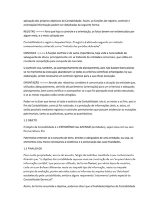 aplicação dos próprios objetivos da Contabilidade. Assim, as funções de registro, controle e
orientação/informação podem ser detalhadas da seguinte forma:
REGISTRO Para que haja o controle e a orientação, os fatos devem ser evidenciados por⇒⇒⇒⇒
algum meio, e o meio utilizado em
Contabilidade é o registro daqueles fatos. O registro é efetuado segundo um método
universalmente conhecido como “método das partidas dobradas”.
CONTROLE A função controle é de suma importância, haja vista a necessidade da⇒⇒⇒⇒
salvaguarda de ativos, principalmente em se tratando de entidades comerciais, que estão em
constante competição para conquista de mercado.
O controle visa, também, ao acompanhamento do planejamento, pois não bastam bons planos
se no momento da execução abandonam-se todos os critérios científicos empregados na sua
elaboração, sendo necessário um controle rigoroso para a sua eficaz execução.
ORIENTAÇÃO Através dos relatórios contábeis é comunicada a situação da entidade que,⇒⇒⇒⇒
utilizados adequadamente, servirão de parâmetros (orientação) para um criterioso e adequado
planejamento, bem como verificar e acompanhar se o que foi planejado está sendo executado,
e se as metas traçadas estão sendo atingidas.
Poder-se-ia dizer que temos aí toda a essência da Contabilidade, isto é, os meios e os fins, pois o
fim da Contabilidade, como já foi noticiado, é a prestação de informações úteis, e, estas, só
serão possíveis mediante registros e controles permanentes que possam evidenciar as mutações
patrimoniais, tanto as qualitativas, quanto as quantitativas.
1.2 OBJETO
O objeto da Contabilidade é o PATRIMÔNIO das AZIENDAS (entidades), sejam elas com ou sem
fins lucrativos, Por
Patrimônio entende-se o conjunto de bens, direitos e obrigações de uma entidade, ou seja, os
elementos e/ou meios necessários à existência e à consecução das suas finalidades.
1.3 FINALIDADE
Com muita propriedade, acerca do assunto, Sérgio de Iudícibus manifesta o seu conhecimento
dizendo que: "o objetivo da contabilidade repousa mais na construção de um 'arquivo básico de
informação contábil,' que possa ser utilizado, de forma flexível, por vários tipos de usuários,
cada um com ênfases diferentes neste ou naquele tipo de informação, neste ou naquele
princípio de avaliação, porém extraídos todos os informes do arquivo básico ou 'data-base'
estabelecido pela contabilidade, embora alguns requerendo 'tratamento' prévio especial da
Contabilidade Gerencial”.
Assim, de forma resumida e objetiva, podemos dizer que a finalidade/objetivo da Contabilidade
 