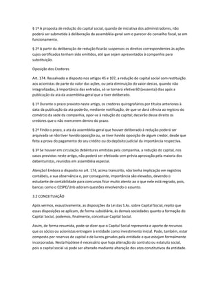 § 1º A proposta de redução do capital social, quando de iniciativa dos administradores, não
poderá ser submetida à deliberação da assembléia-geral sem o parecer do conselho fiscal, se em
funcionamento.
§ 2º A partir da deliberação de redução ficarão suspensos os direitos correspondentes às ações
cujos certificados tenham sido emitidos, até que sejam apresentados à companhia para
substituição.
Oposição dos Credores
Art. 174. Ressalvado o disposto nos artigos 45 e 107, a redução do capital social com restituição
aos acionistas de parte do valor das ações, ou pela diminuição do valor destas, quando não
integralizadas, à importância das entradas, só se tornará efetiva 60 (sessenta) dias após a
publicação da ata da assembléia-geral que a tiver deliberado.
§ 1º Durante o prazo previsto neste artigo, os credores quirografários por títulos anteriores à
data da publicação da ata poderão, mediante notificação, de que se dará ciência ao registro do
comércio da sede da companhia, opor-se à redução do capital; decairão desse direito os
credores que o não exercerem dentro do prazo.
§ 2º Findo o prazo, a ata da assembléia-geral que houver deliberado à redução poderá ser
arquivada se não tiver havido oposição ou, se tiver havido oposição de algum credor, desde que
feita a prova do pagamento do seu crédito ou do depósito judicial da importância respectiva.
§ 3º Se houver em circulação debêntures emitidas pela companhia, a redução do capital, nos
casos previstos neste artigo, não poderá ser efetivada sem prévia aprovação pela maioria dos
debenturistas, reunidos em assembléia especial.
Atenção! Embora o disposto no art. 174, acima transcrito, não tenha implicação em registros
contábeis, a sua observância e, por conseguinte, importância são elevados, devendo o
estudante de contabilidade para concursos ficar muito atento ao o que nele está regrado, pois,
bancas como o CESPE/Unb adoram questões envolvendo o assunto.
3.2 CONCEITUAÇÃO
Após vermos, exaustivamente, as disposições da Lei das S.As. sobre Capital Social, repito que
essas disposições se aplicam, de forma subsidiária, às demais sociedades quanto a formação do
Capital Social, podemos, finalmente, conceituar Capital Social.
Assim, de forma resumida, pode-se dizer que o Capital Social representa o aporte de recursos
que os sócios ou acionistas entregam à entidade como investimento inicial. Pode, também, estar
composto por reservas de capital e de lucros gerados pela entidade e que estejam formalmente
incorporadas. Nesta hipótese é necessário que haja alteração do contrato ou estatuto social,
pois o capital social só pode ser alterado mediante alteração dos atos constitutivos da entidade.
 