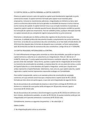 3.3 CAPITAL SOCIAL ou CAPITAL NOMINAL ou CAPITAL SUBSCRITO
Chama-se capital nominal o valor do capital ou capital social devidamente registrado na junta
comercial do estado. O capital nominal é formado pelo capital inicial investido pelos
empresários, inclusive os investimentos adicionais, integralizados em dinheiro ou bens, bem
como os acréscimos decorrentes de lucros gerados na atividade da empresa e outras reservas
(como reservas de capital). O capital nominal inclui a sua correção monetária incorporada ao
respectivo capital e pode ser reduzido quando houver absorção de prejuízo contábil ou quando
há restituição de capital aos empresários. Para ter validade jurídica, qualquer alteração ocorrida
no capital necessita de seu competente registro (arquivamento) na junta comercial.
Chamamos a atenção para os efeitos jurídicos dos registros de documentos nas juntas
comerciais. A validade jurídica dos documentos levados a arquivamento nas juntas comerciais,
terá início: a) na data de sua assinatura dos atos constitutivo, se se tiver dado entrada destes até
30 (trinta) dias daquela data; b) da data do despacho que o conceder, se forem apresentados
após 30 (trinta) dias da data da assinatura dos atos constitutivos. (artigo 36 da Lei n° 8.934/94).
3.4 CAPITAL REALIZADO, INTEGRALIZADO ou CONTÁBIL.
É o total efetivamente entregue pelos acionistas ou sócios das entidades, que pode ser igual ao
capital nominal ou subscrito se os subscritores já o integralizaram. Pelo art. 182 da Lei n.º
6.404/76, temos que “a conta capital social discriminará o montante subscrito, e por dedução, a
parcela ainda não realizada”. Dessa forma, quando o capital não for integralizado de forma total
no momento da constituição da sociedade, a empresa deve ter, em seu plano de contas, a conta
do Capital Subscrito e a conta devedora do Capital a Integralizar, sendo que o líquido entre
ambas representa o Capital Realizado. Salientamos, mais uma vez, que capital subscrito, capital
registrado e capital nominal representam expressões análogas em Contabilidade.
Para melhor compreensão, vamos a um exemplo prático de constituição de sociedade
comercial, em cujo contrato social reza que a empresa terá o capital social de R$ 1.20.0,0,
formado por dois sócios em partes iguais, e que este será integralizado da seguinte forma:
No ato da assinatura da constituição da empresa o sócio A fará a entrega de R$ 30.0,0, em
dinheiro e o restante de suas quotas serão entregues em 30 parcelas mensais, iguais e
sucessivas de R$ 10.0,0 cada.
No ato da assinatura do contrato o sócio B entregará a quantia de R$ 150.0,0 em dinheiro e em
bens imóveis, devidamente avaliados, no valor de R$ 150.0,0. As quotas restantes serão por ele
integralizadas em 6 parcelas semestrais e sucessivas de R$ 50.0,0 cada.
Contabilmente, teremos os seguintes lançamentos: 1. Na subscrição: 2.
Débito Crédito
2. Na integralização pelos sócios ou acionistas:
 