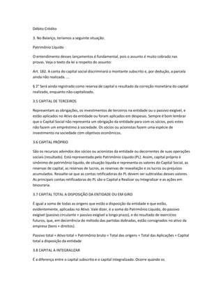 Débito Crédito
3. No Balanço, teríamos a seguinte situação:
Patrimônio Líquido
O entendimento desses lançamentos é fundamental, pois o assunto é muito cobrado nas
provas. Veja o texto da lei a respeito do assunto:
Art. 182. A conta do capital social discriminará o montante subscrito e, por dedução, a parcela
ainda não realizada. ...
§ 2° Será ainda registrado como reserva de capital o resultado da correção monetária do capital
realizado, enquanto não-capitalizado.
3.5 CAPITAL DE TERCEIROS
Representam as obrigações, os investimentos de terceiros na entidade ou o passivo exigível, e
estão aplicados no Ativo da entidade ou foram aplicados em despesas. Sempre é bom lembrar
que o Capital Social não representa um obrigação da entidade para com os sócios, pois estes
não fazem um empréstimo à sociedade. Os sócios ou acionistas fazem uma espécie de
investimento na sociedade com objetivos econômicos.
3.6 CAPITAL PRÓPRIO
São os recursos advindos dos sócios ou acionistas da entidade ou decorrentes de suas operações
sociais (resultado). Está representado pelo Patrimônio Líquido (PL). Assim, capital próprio é
sinônimo de patrimônio liquido, de situação líquida e representa os valores do Capital Social, as
reservas de capital, as reservas de lucros, as reservas de reavaliação e os lucros ou prejuízos
acumulados. Ressalte-se que as contas retificadoras do PL devem ser subtraídas desses valores.
As principais contas retificadoras do PL são o Capital a Realizar ou Integralizar e as ações em
tesouraria.
3.7 CAPITAL TOTAL A DISPOSIÇÃO DA ENTIDADE OU EM GIRO
É igual a soma de todas as origens que estão a disposição da entidade e que estão,
evidentemente, aplicadas no Ativo. Vale dizer, é a soma do Patrimônio Líquido, do passivo
exigível (passivo circulante + passivo exigível a longo prazo), e do resultado de exercícios
futuros, que, em decorrência do método das partidas dobradas, estão consignados no ativo da
empresa (bens + direitos).
Passivo total = Ativo total = Patrimônio bruto = Total das origens = Total das Aplicações = Capital
total a disposição da entidade
3.8 CAPITAL A INTEGRALIZAR
É a diferença entre o capital subscrito e o capital integralizado. Ocorre quando os
 