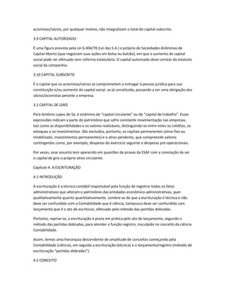 acionistas/sócios, por qualquer motivo, não integralizam o total do capital subscrito.
3.9 CAPITAL AUTORIZADO
É uma figura prevista pela Lei 6.404/76 (Lei das S.A.) e próprio de Sociedades Anônimas de
Capital Aberto (que negociam suas ações em bolsa ou balcão), em que o aumento do capital
social pode ser efetuado sem reforma estatutária. O capital autorizado deve constar do estatuto
social da companhia.
3.10 CAPITAL SUBSCRITO
É o capital que os acionistas/sócios se comprometem a entregar à pessoa jurídica para sua
constituição e/ou aumento do capital social, se já constituída, passando a ser uma obrigação dos
sócios/acionistas perante a empresa.
3.1 CAPITAL DE GIRO
Para Antônio Lopes de Sá, é sinônimo de “capital circulante” ou de “capital de trabalho”. Essas
expressões indicam a parte do patrimônio que sofre constante movimentação nas empresas,
tais como as disponibilidades e os valores realizáveis, distinguindo-se entre estes os créditos, os
estoques e os investimentos. São excluídos, portanto, os capitais permanentes (ativo fixo ou
imobilizado, investimentos permanentes) e o ativo pendente, que compreende valores
contingentes como, por exemplo, despesas do exercício seguinte e despesas pré-operacionais.
Por vezes, esse assunto tem aparecido em questões de provas da ESAF com a conotação de ser
o capital de giro o próprio ativo circulante.
Capítulo 4. A ESCRITURAÇÃO
4.1 INTRODUÇÃO
A escrituração é a técnica contábil responsável pela função de registrar todos os fatos
administrativos que alteram o patrimônio das entidades econômico-administrativas, quer
qualitativamente quanto quantitativamente. Lembre-se de que a escrituração é técnica e não
deve ser confundida com a Contabilidade que é ciência, tampouco deve ser confundida com
lançamento que é o ato de escriturar, efetuado pelo método das partidas dobradas.
Portanto, reprise-se, a escrituração é posta em prática pelo ato do lançamento, segundo o
método das partidas dobradas, para atender a função registro, insculpida no conceito da ciência
Contabilidade.
Assim, temos uma hierarquia descendente de amplitude de conceitos começando pela
Contabilidade (ciência), em seguida a escrituração (técnica) e o lançamento/registro (método de
escrituração “partidas dobradas”).
4.2 CONCEITO
 