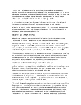 Escrituração é a técnica encarregada do registro dos fatos contábeis ocorridos em uma
entidade, visando o controle do patrimônio, a apuração dos resultados dos exercícios sociais e a
prestação de informações aos diversos usuários da informação contábil, ou seja, a escrituração é
a base dos relatórios contábeis, que são, em última análise, os meios de comunicação da
entidade com o mundo exterior ou interessados na informação contábil.
As modificações e a evolução ocorridas no patrimônio são acompanhadas pelos registros da
Escrituração Contábil, e este é efetuado segundo o método das partidas dobradas.
Ao registro de um fato contábil chamamos de lançamento. Este é efetuado em livros contábeis
próprios como o diário, razão, caixa, duplicatas a receber etc., e ao conjunto de registros ou
lançamentos é que chamamos de escrituração.
4.3 MÉTODO DAS PARTIDAS DOBRADAS
Atenção! É de suma importância o entendimento do método das paridas dobradas, pois a
Contabilidade, ou melhor, o lançamento contábil, gira em torno deste método.
O termo partida, como alhures já o dissemos baseado na lição de Antônio Lopes de Sá, significa
o registro de um fato ou de vários fatos patrimoniais em forma contábil, caracterizando-se a
conta, o histórico, os valores e a data em que se verificou o fato, desta forma temos que partida,
em Contabilidade, é sinônimo de lançamento, quer no livro DIÁRIO quer no livro RAZÃO.
O fundamento deste método consiste em se movimentar, sempre, “pelo menos duas conta”, ou
seja, se efetuarmos um débito em uma ou mais contas, devemos efetuar um crédito de, valor
equivalente, em uma ou mais contas, de maneira que a soma dos débitos efetuados em um
dado período, sejam iguais a soma dos créditos efetuados no mesmo período.
Simplificando, em decorrência da aplicação deste método, temos que:
a) não há débito sem o correspondente crédito; b) a soma dos débitos será sempre igual a soma
dos créditos; c) a soma dos saldos devedores será igual a soma dos saldos credores; e d) as
origens dos recursos (financiamentos) serão iguais às aplicações.
Exemplificando: Vamos supor que em determinada empresa comercial ocorreram os seguintes
fatos contábeis em um dia qualquer: 1 — compras a prazo de mercadorias para revenda, sem
incidência tributária, no valor de R$ 20,0; 2 — pagamento de salários no último dia do mês no
valor de R$ 90,0; 3 — vendas a prazo no valor de R$ 320,0.
Pelo método das partidas dobradas o registro desses fatos deve contemplar sempre, no mínimo,
duas contas. Para o primeiro fato notamos que houve uma compra de mercadorias. Ora, isso
supõe o desembolso de moeda ou a assunção de uma dívida, e esse fato deve, também ser
registrado. É exatamente isso o que o método das partidas dobradas nos determina, ou seja,
registrar a entrada de um bem (aplicação) e a origem do recurso para a aquisição do bem.
Teremos então, para os fatos acima apresentados, os seguintes lançamentos, simplificados:
 