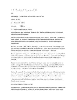 1 – D – Mercadorias C – Fornecedores R$ 20,0
Ou;
Mercadorias a Fornecedores ou duplicatas a pagar R$ 20,0
a Caixa R$ 90,0
2 — Despesa de salários
a vendas R$ 320,0
3 — Duplicatas a Receber ou Clientes
Assim, de forma bem simplificada, representamos os fatos contábeis ocorridos, utilizando o
método das partidas dobradas.
Observa-se que o fato contábil fica demonstrado de forma analítica, espelhando o fato tal qual
como ocorreu, de modo que qualquer pessoa com conhecimento mínimo de Contabilidade
pode saber o que se passou na entidade, ou seja, vislumbra o fato pela leitura do registro
(lançamento).
Segundo nos ensina o Prof. Antônio Lopes de Sá, a conta é o instrumento de registro que tem
por finalidade reunir fatos contábeis da mesma natureza, sendo aberta para encerrar os valores
de realização passada, presente ou futura, recebendo um título que a identifica.
É assim que a entendemos, pois a conta deve expressar a ferramenta ou meio, ou ainda, o local
onde vamos registrar ou alocar os fatos de igual natureza. Portanto, a quantidade de contas que
se pode encontrar na contabilidade de uma empresa é enorme e varia de entidade para
entidade.
Para entendermos a mecânica envolvida nas contas, há que se fazer um estudo da teoria das
contas, pois a grande dificuldade para o concurseiro (que não seja da área contábil) entender
contabilidade reside, muitas vezes, no entendimento do funcionamento das contas, isto é,
quando e por quê as contas são debitadas ou creditadas?
Contas são grupos de elementos semelhantes integrantes do patrimônio. Nelas são registrados
aumentos e reduções de valores. Mas há outras formas de se apresentar o conceito de contas, a
saber: - é a representação gráfica dos débitos e dos créditos dos elementos patrimoniais;
- é um termo contábil utilizado para registrar ocorrências nos elementos patrimoniais, nas
Receitas e nas Despesas.
4.4.2 FUNCIONAMENTO DAS CONTAS
Ao registrarmos contabilmente um fato contábil devemos observar dois aspectos: a) A aplicação
de recursos da entidade, por convenção contábil chamada Débito; b) A origem dos recursos
 