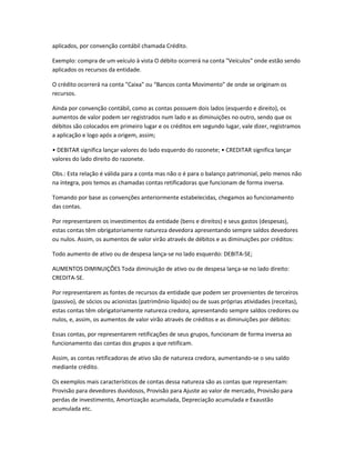 aplicados, por convenção contábil chamada Crédito.
Exemplo: compra de um veículo à vista O débito ocorrerá na conta "Veículos" onde estão sendo
aplicados os recursos da entidade.
O crédito ocorrerá na conta "Caixa" ou “Bancos conta Movimento” de onde se originam os
recursos.
Ainda por convenção contábil, como as contas possuem dois lados (esquerdo e direito), os
aumentos de valor podem ser registrados num lado e as diminuições no outro, sendo que os
débitos são colocados em primeiro lugar e os créditos em segundo lugar, vale dizer, registramos
a aplicação e logo após a origem, assim;
• DEBITAR significa lançar valores do lado esquerdo do razonete; • CREDITAR significa lançar
valores do lado direito do razonete.
Obs.: Esta relação é válida para a conta mas não o é para o balanço patrimonial, pelo menos não
na íntegra, pois temos as chamadas contas retificadoras que funcionam de forma inversa.
Tomando por base as convenções anteriormente estabelecidas, chegamos ao funcionamento
das contas.
Por representarem os investimentos da entidade (bens e direitos) e seus gastos (despesas),
estas contas têm obrigatoriamente natureza devedora apresentando sempre saldos devedores
ou nulos. Assim, os aumentos de valor virão através de débitos e as diminuições por créditos:
Todo aumento de ativo ou de despesa lança-se no lado esquerdo: DEBITA-SE;
AUMENTOS DIMINUIÇÕES Toda diminuição de ativo ou de despesa lança-se no lado direito:
CREDITA-SE.
Por representarem as fontes de recursos da entidade que podem ser provenientes de terceiros
(passivo), de sócios ou acionistas (patrimônio líquido) ou de suas próprias atividades (receitas),
estas contas têm obrigatoriamente natureza credora, apresentando sempre saldos credores ou
nulos, e, assim, os aumentos de valor virão através de créditos e as diminuições por débitos:
Essas contas, por representarem retificações de seus grupos, funcionam de forma inversa ao
funcionamento das contas dos grupos a que retificam.
Assim, as contas retificadoras de ativo são de natureza credora, aumentando-se o seu saldo
mediante crédito.
Os exemplos mais característicos de contas dessa natureza são as contas que representam:
Provisão para devedores duvidosos, Provisão para Ajuste ao valor de mercado, Provisão para
perdas de investimento, Amortização acumulada, Depreciação acumulada e Exaustão
acumulada etc.
 