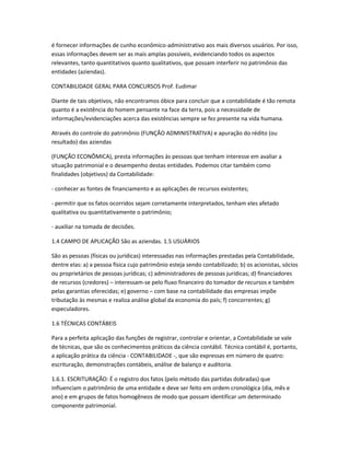 é fornecer informações de cunho econômico-administrativo aos mais diversos usuários. Por isso,
essas informações devem ser as mais amplas possíveis, evidenciando todos os aspectos
relevantes, tanto quantitativos quanto qualitativos, que possam interferir no patrimônio das
entidades (aziendas).
CONTABILIDADE GERAL PARA CONCURSOS Prof. Eudimar
Diante de tais objetivos, não encontramos óbice para concluir que a contabilidade é tão remota
quanto é a existência do homem pensante na face da terra, pois a necessidade de
informações/evidenciações acerca das existências sempre se fez presente na vida humana.
Através do controle do patrimônio (FUNÇÃO ADMINISTRATIVA) e apuração do rédito (ou
resultado) das aziendas
(FUNÇÃO ECONÔMICA), presta informações às pessoas que tenham interesse em avaliar a
situação patrimonial e o desempenho destas entidades. Podemos citar também como
finalidades (objetivos) da Contabilidade:
- conhecer as fontes de financiamento e as aplicações de recursos existentes;
- permitir que os fatos ocorridos sejam corretamente interpretados, tenham eles afetado
qualitativa ou quantitativamente o patrimônio;
- auxiliar na tomada de decisões.
1.4 CAMPO DE APLICAÇÃO São as aziendas. 1.5 USUÁRIOS
São as pessoas (físicas ou jurídicas) interessadas nas informações prestadas pela Contabilidade,
dentre elas: a) a pessoa física cujo patrimônio esteja sendo contabilizado; b) os acionistas, sócios
ou proprietários de pessoas jurídicas; c) administradores de pessoas jurídicas; d) financiadores
de recursos (credores) – interessam-se pelo fluxo financeiro do tomador de recursos e também
pelas garantias oferecidas; e) governo – com base na contabilidade das empresas impõe
tributação às mesmas e realiza análise global da economia do país; f) concorrentes; g)
especuladores.
1.6 TÉCNICAS CONTÁBEIS
Para a perfeita aplicação das funções de registrar, controlar e orientar, a Contabilidade se vale
de técnicas, que são os conhecimentos práticos da ciência contábil. Técnica contábil é, portanto,
a aplicação prática da ciência - CONTABILIDADE -, que são expressas em número de quatro:
escrituração, demonstrações contábeis, análise de balanço e auditoria.
1.6.1. ESCRITURAÇÃO: É o registro dos fatos (pelo método das partidas dobradas) que
influenciam o patrimônio de uma entidade e deve ser feito em ordem cronológica (dia, mês e
ano) e em grupos de fatos homogêneos de modo que possam identificar um determinado
componente patrimonial.
 