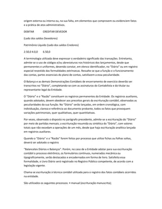 origem externa ou interna ou, na sua falta, em elementos que comprovem ou evidenciem fatos
e a prática de atos administrativos.
DEBITAR CREDITAR DEVEDOR
(Lado dos saldos Devedores)
Patrimônio Líquido (Lado dos saldos Credores)
2.50,0 4.0,0 6.50,0
A terminologia utilizada deve expressar o verdadeiro significado das transações. Entretanto,
admite-se o uso de códigos e/ou abreviaturas nos históricos dos lançamentos, desde que
permanentes e uniformes, devendo constar, em elenco identificador, no “Diário” ou em registro
especial revestido das formalidades extrínsecas. Ressalte-se que a função e o funcionamento
das contas, partes essenciais do plano de contas, satisfazem a essa peculiaridade.
O Balanço e as demais Demonstrações Contábeis de encerramento de exercício deverão ser
transcritos no “Diário”, completando-se com as assinaturas do Contabilista e do titular ou
representante legal da Entidade.
O “Diário” e o “Razão” constituem os registros permanentes da Entidade. Os registros auxiliares,
quando adotados, devem obedecer aos preceitos gerais da escrituração contábil, observadas as
peculiaridades da sua função. No “Diário” serão lançadas, em ordem cronológica, com
individuação, clareza e referência ao documento probante, todos os fatos que provoquem
variações patrimoniais, quer qualitativas, quer quantitativas.
Por vezes, observado o disposto no parágrafo precedente, admite-se a escrituração do “Diário”
por meio de partidas mensais; a escrituração resumida ou sintética do “Diário”, com valores
totais que não excedam a operações de um mês, desde que haja escrituração analítica lançada
em registros auxiliares.
Quando o “Diário” e o “Razão” forem feitos por processo que utilize fichas ou folhas soltas,
deverá ser adotado o registro
“Balancetes Diários e Balanços”. Porém, no caso de a Entidade adotar para sua escrituração
contábil o processo eletrônico, os formulários contínuos, numerados mecânica ou
tipograficamente, serão destacados e encadernados em forma de livro. Satisfeita essa
formalidade, o Livro Diário será registrado no Registro Público competente, de acordo com a
legislação vigente.
Chama-se escrituração à técnica contábil utilizada para o registro dos fatos contábeis ocorridos
na entidade.
São utilizados os seguintes processos: • manual (escrituração manuscrita);
 