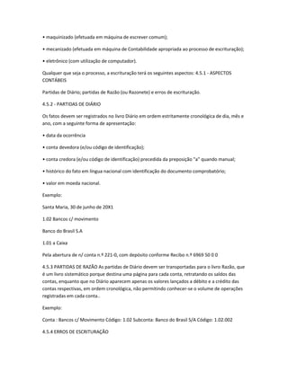 • maquinizado (efetuada em máquina de escrever comum);
• mecanizado (efetuada em máquina de Contabilidade apropriada ao processo de escrituração);
• eletrônico (com utilização de computador).
Qualquer que seja o processo, a escrituração terá os seguintes aspectos: 4.5.1 - ASPECTOS
CONTÁBEIS
Partidas de Diário; partidas de Razão (ou Razonete) e erros de escrituração.
4.5.2 - PARTIDAS DE DIÁRIO
Os fatos devem ser registrados no livro Diário em ordem estritamente cronológica de dia, mês e
ano, com a seguinte forma de apresentação:
• data da ocorrência
• conta devedora (e/ou código de identificação);
• conta credora (e/ou código de identificação) precedida da preposição "a" quando manual;
• histórico do fato em língua nacional com identificação do documento comprobatório;
• valor em moeda nacional.
Exemplo:
Santa Maria, 30 de junho de 20X1
1.02 Bancos c/ movimento
Banco do Brasil S.A
1.01 a Caixa
Pela abertura de n/ conta n.º 221-0, com depósito conforme Recibo n.º 6969 50 0 0
4.5.3 PARTIDAS DE RAZÃO As partidas de Diário devem ser transportadas para o livro Razão, que
é um livro sistemático porque destina uma página para cada conta, retratando os saldos das
contas, enquanto que no Diário aparecem apenas os valores lançados a débito e a crédito das
contas respectivas, em ordem cronológica, não permitindo conhecer-se o volume de operações
registradas em cada conta..
Exemplo:
Conta : Bancos c/ Movimento Código: 1.02 Subconta: Banco do Brasil S/A Código: 1.02.002
4.5.4 ERROS DE ESCRITURAÇÃO
 