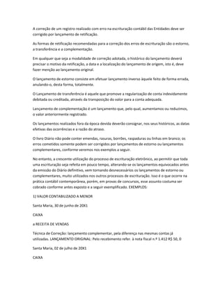 A correção de um registro realizado com erro na escrituração contábil das Entidades deve ser
corrigido por lançamento de retificação.
As formas de retificação recomendadas para a correção dos erros de escrituração são o estorno,
a transferência e a complementação.
Em qualquer que seja a modalidade de correção adotada, o histórico do lançamento deverá
precisar o motivo da retificação, a data e a localização do lançamento de origem, isto é, deve
fazer menção ao lançamento original.
O lançamento de estorno consiste em efetuar lançamento inverso àquele feito de forma errada,
anulando-o, desta forma, totalmente.
O Lançamento de transferência é aquele que promove a regularização de conta indevidamente
debitada ou creditada, através da transposição do valor para a conta adequada.
Lançamento de complementação é um lançamento que, pelo qual, aumentamos ou reduzimos,
o valor anteriormente registrado.
Os lançamentos realizados fora da época devida deverão consignar, nos seus históricos, as datas
efetivas das ocorrências e a razão do atraso.
O livro Diário não pode conter emendas, rasuras, borrões, raspaduras ou linhas em branco; os
erros cometidos somente podem ser corrigidos por lançamentos de estorno ou lançamentos
complementares, conforme veremos nos exemplos a seguir.
No entanto, a crescente utilização do processo de escrituração eletrônico, ao permitir que toda
uma escrituração seja refeita em pouco tempo, alterando-se os lançamentos equivocados antes
da emissão do Diário definitivo, vem tornando desnecessários os lançamentos de estorno ou
complementares, muito utilizados nos outros processos de escrituração. Isso é o que ocorre na
prática contábil contemporânea, porém, em provas de concursos, esse assunto costuma ser
cobrado conforme antes exposto e a seguir exemplificado. EXEMPLOS:
1) VALOR CONTABILIZADO A MENOR
Santa Maria, 30 de junho de 20X1
CAIXA
a RECEITA DE VENDAS
Técnica de Correção: lançamento complementar, pela diferença nas mesmas contas já
utilizadas. LANÇAMENTO ORIGINAL: Pelo recebimento refer. à nota fiscal n.º 1.412 R$ 50, 0
Santa Maria, 02 de julho de 20X1
CAIXA
 