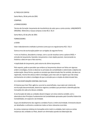 4) TROCA DE CONTAS
Santa Maria, 30 de junho de 20X1
COMPRAS
a FORNECEDORES
Técnica de Correção: lançamento de transferência do valor para a conta correta. LANÇAMENTO
ORIGINAL: Referente a nossas compras à vista R$ 2. 50, 0
Santa Maria, 02 de julho de 20X1
FORNECEDORES
a CAIXA
Valor indevidamente creditado à primeira conta que ora regularizamos R$ 2. 50, 0
Outros erros de escrituração podem ser corrigidos da seguinte forma:
• erro no histórico, descoberto a tempo, com o uso de ressalvas como a palavra DIGO; •
omissão de lançamento, fazendo o lançamento o mais rápido possível, mencionando no
histórico a data em que o fato ocorreu;
• duplicidade de lançamento, pelo estorno do último lançamento.
Pelo exposto, pode-se perceber que embora os lançamentos devam ser feitos em rigorosa
ordem cronológica, há de se observar os princípios de contabilidade e sobremodo o objetivo da
evidenciação. Dessa forma, quando se constata que determinado fato foi omitido, ele deve ser
registrado, mesmo fora dessa ordem cronológica, pois mais vale um registro que não esteja
estritamente em ordem cronológica do que a omissão pura e simples de determinado fato.
4.5.5 DA ESCRITURAÇÃO CONTÁBIL DAS FILIAIS
A Empresa que tiver filial, agência, sucursal ou assemelhada, e que optar por sistema de
escrituração descentralizado, deverá ter registros contábeis que permitam a identificação das
transações de cada uma dessas unidades.
A escrituração de todas as unidades deverá integrar um único sistema contábil, com a
observância dos Princípios Fundamentais da Contabilidade aprovados pelo Conselho Federal de
Contabilidade, em especial o da Entidade.
O grau de detalhamento dos registros contábeis ficará a critério da Entidade. Entretanto devem
ser detalhados o suficiente a evidenciar todos os fatos relevantes ocorridos.
As contas recíprocas relativas às transações entre matriz e unidades, bem como as contas
recíprocas das unidades ou filiais, devem ser eliminadas quando da elaboração das
 