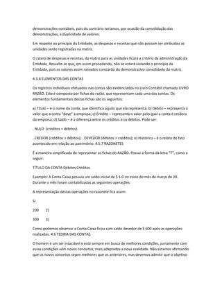 demonstrações contábeis, pois do contrário teríamos, por ocasião da consolidação das
demonstrações, a duplicidade de valores.
Em respeito ao princípio da Entidade, as despesas e receitas que não possam ser atribuídas às
unidades serão registradas na matriz.
O rateio de despesas e receitas, da matriz para as unidades ficará a critério da administração da
Entidade. Ressalte-se que, em assim procedendo, não se estará violando o princípio da
Entidade, pois os valores assim rateados constarão do demonstrativo consolidado da matriz.
4.5.6 ELEMENTOS DAS CONTAS
Os registros individuais efetuados nas contas são evidenciados no Livro Contábil chamado LIVRO
RAZÃO. Este é composto por fichas do razão, que representam cada uma das contas. Os
elementos fundamentais destas fichas são os seguintes:
a) Título – é o nome da conta, que identifica aquilo que ela representa; b) Débito – representa o
valor que a conta “deve” à empresa; c) Crédito – representa o valor pelo qual a conta é credora
da empresa; d) Saldo – é a diferença entre os créditos e os débitos. Pode ser:
. NULO (créditos = débitos).
. CREDOR (créditos > débitos); . DEVEDOR (débitos > créditos); e) Histórico – é o relato do fato
acontecido em relação ao patrimônio. 4.5.7 RAZONETES
É a maneira simplificada de representar as fichas do RAZÃO. Possui a forma da letra “T”, como a
seguir:
TÍTULO DA CONTA Débitos Créditos
Exemplo: A Conta Caixa possuía um saldo inicial de $ 1.0 no início do mês de março de 20.
Durante o mês foram contabilizadas as seguintes operações:
A representação destas operações no razonete fica assim:
SI
200 2)
300 3)
Como podemos observar a Conta Caixa ficou com saldo devedor de $ 600 após as operações
realizadas. 4.6 TEORIA DAS CONTAS
O homem é um ser insaciável e está sempre em busca de melhores condições, juntamente com
essas condições vêm novos conceitos, mais adaptados a nova realidade. Não estamos afirmando
que os novos conceitos sejam melhores que os anteriores, mas devemos admitir que o objetivo
 