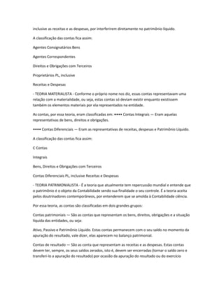 inclusive as receitas e as despesas, por interferirem diretamente no patrimônio líquido.
A classificação das contas fica assim:
Agentes Consignatários Bens
Agentes Correspondentes
Direitos e Obrigações com Terceiros
Proprietários PL, inclusive
Receitas e Despesas
- TEORIA MATERIALISTA - Conforme o próprio nome nos diz, essas contas representavam uma
relação com a materialidade, ou seja, estas contas só deviam existir enquanto existissem
também os elementos materiais por ela representados na entidade.
As contas, por essa teoria, eram classificadas em: •••• Contas Integrais — Eram aquelas
representativas de bens, direitos e obrigações.
•••• Contas Diferenciais — Eram as representativas de receitas, despesas e Patrimônio Líquido.
A classificação das contas fica assim:
C Contas
Integrais
Bens, Direitos e Obrigações com Terceiros
Contas Diferenciais PL, inclusive Receitas e Despesas
- TEORIA PATRIMONIALISTA - É a teoria que atualmente tem repercussão mundial e entende que
o patrimônio é o objeto da Contabilidade sendo sua finalidade o seu controle. É a teoria aceita
pelos doutrinadores contemporâneos, por entenderem que se amolda à Contabilidade ciência.
Por essa teoria, as contas são classificadas em dois grandes grupos:
Contas patrimoniais — São as contas que representam os bens, direitos, obrigações e a situação
líquida das entidades, ou seja:
Ativo, Passivo e Patrimônio Líquido. Estas contas permanecem com o seu saldo no momento da
apuração do resultado, vale dizer, elas aparecem no balanço patrimonial.
Contas de resultado — São as conta que representam as receitas e as despesas. Estas contas
devem ter, sempre, os seus saldos zerados, isto é, devem ser encerradas (tornar o saldo zero e
transferi-lo a apuração do resultado) por ocasião da apuração do resultado ou do exercício
 