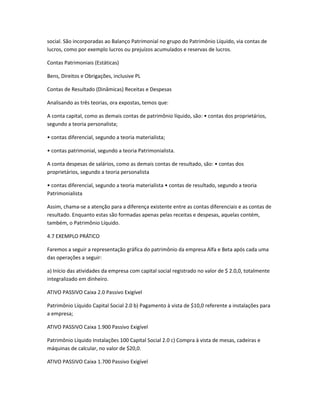 social. São incorporadas ao Balanço Patrimonial no grupo do Patrimônio Líquido, via contas de
lucros, como por exemplo lucros ou prejuízos acumulados e reservas de lucros.
Contas Patrimoniais (Estáticas)
Bens, Direitos e Obrigações, inclusive PL
Contas de Resultado (Dinâmicas) Receitas e Despesas
Analisando as três teorias, ora expostas, temos que:
A conta capital, como as demais contas de patrimônio líquido, são: • contas dos proprietários,
segundo a teoria personalista;
• contas diferencial, segundo a teoria materialista;
• contas patrimonial, segundo a teoria Patrimonialista.
A conta despesas de salários, como as demais contas de resultado, são: • contas dos
proprietários, segundo a teoria personalista
• contas diferencial, segundo a teoria materialista • contas de resultado, segundo a teoria
Patrimonialista
Assim, chama-se a atenção para a diferença existente entre as contas diferenciais e as contas de
resultado. Enquanto estas são formadas apenas pelas receitas e despesas, aquelas contém,
também, o Patrimônio Líquido.
4.7 EXEMPLO PRÁTICO
Faremos a seguir a representação gráfica do patrimônio da empresa Alfa e Beta após cada uma
das operações a seguir:
a) Início das atividades da empresa com capital social registrado no valor de $ 2.0,0, totalmente
integralizado em dinheiro.
ATIVO PASSIVO Caixa 2.0 Passivo Exigível
Patrimônio Líquido Capital Social 2.0 b) Pagamento à vista de $10,0 referente a instalações para
a empresa;
ATIVO PASSIVO Caixa 1.900 Passivo Exigível
Patrimônio Líquido Instalações 100 Capital Social 2.0 c) Compra à vista de mesas, cadeiras e
máquinas de calcular, no valor de $20,0.
ATIVO PASSIVO Caixa 1.700 Passivo Exigível
 