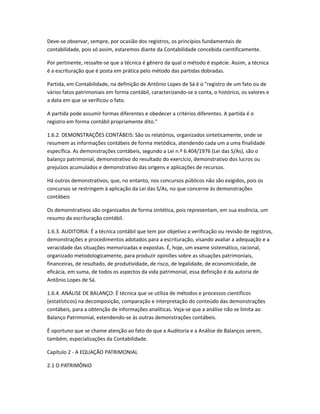 Deve-se observar, sempre, por ocasião dos registros, os princípios fundamentais de
contabilidade, pois só assim, estaremos diante da Contabilidade concebida cientificamente.
Por pertinente, ressalte-se que a técnica é gênero da qual o método é espécie. Assim, a técnica
é a escrituração que é posta em prática pelo método das partidas dobradas.
Partida, em Contabilidade, na definição de Antônio Lopes de Sá é o "registro de um fato ou de
vários fatos patrimoniais em forma contábil, caracterizando-se a conta, o histórico, os valores e
a data em que se verificou o fato.
A partida pode assumir formas diferentes e obedecer a critérios diferentes. A partida é o
registro em forma contábil propriamente dito."
1.6.2. DEMONSTRAÇÕES CONTÁBEIS: São os relatórios, organizados sinteticamente, onde se
resumem as informações contábeis de forma metódica, atendendo cada um a uma finalidade
específica. As demonstrações contábeis, segundo a Lei n.º 6.404/1976 (Lei das S/As), são o
balanço patrimonial, demonstrativo do resultado do exercício, demonstrativo dos lucros ou
prejuízos acumulados e demonstrativo das origens e aplicações de recursos.
Há outros demonstrativos, que, no entanto, nos concursos públicos não são exigidos, pois os
concursos se restringem à aplicação da Lei das S/As, no que concerne às demonstrações
contábeis
Os demonstrativos são organizados de forma sintética, pois representam, em sua essência, um
resumo da escrituração contábil.
1.6.3. AUDITORIA: É a técnica contábil que tem por objetivo a verificação ou revisão de registros,
demonstrações e procedimentos adotados para a escrituração, visando avaliar a adequação e a
veracidade das situações memorizadas e expostas. É, hoje, um exame sistemático, racional,
organizado metodologicamente, para produzir opiniões sobre as situações patrimoniais,
financeiras, de resultado, de produtividade, de risco, de legalidade, de economicidade, de
eficácia, em suma, de todos os aspectos da vida patrimonial, essa definição é da autoria de
Antônio Lopes de Sá.
1.6.4. ANÁLISE DE BALANÇO: É técnica que se utiliza de métodos e processos científicos
(estatísticos) na decomposição, comparação e interpretação do conteúdo das demonstrações
contábeis, para a obtenção de informações analíticas. Veja-se que a análise não se limita ao
Balanço Patrimonial, estendendo-se às outras demonstrações contábeis.
É oportuno que se chame atenção ao fato de que a Auditoria e a Análise de Balanços serem,
também, especializações da Contabilidade.
Capítulo 2 - A EQUAÇÃO PATRIMONIAL
2.1 O PATRIMÔNIO
 