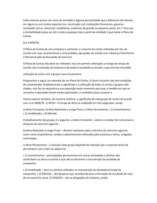 Cada empresa possui um ramo de atividade e alguma peculiaridade que a diferencia das demais
em alguns ou em muitos aspectos (ex: construção civil, instituições financeiras, governo,
sociedade civil ou comercial, imobiliárias, empresas de grande ou pequeno porte, etc.). Para que
a Contabilidade possa ser útil a todo e qualquer tipo e porte de entidade é que existe o Plano de
Contas.
(Lei 6.404/76)
O Plano de Contas de uma empresa é, portanto, o conjunto de contas utilizadas por ela, de
acordo com suas características e necessidades, agrupadas de acordo com o Balanço Patrimonial
e Demonstração do Resultado do Exercício
O Plano de Contas não deve ser inflexível, mas sim permitir alterações ao longo do tempo de
acordo com a evolução da empresa e da própria sociedade ou do país a que ela está vinculada.
utilização da conta com o grupo à que ela pertence
Preparamos a seguir um exemplo de um Plano de Contas. O aluno iniciante não terá condições
de compreender imediatamente o significado e a utilização de todas as contas e grupos nele
citados, mas faz-se necessária a sua exposição neste momento para que, à medida em que os
conceitos e operações forem sendo explicitados, o candidato possa associar a
Vamos explicar também, de maneira sintética, o significado de cada grupo de contas de acordo
com a Lei 6404/76. 1) ATIVO - O Grupo do Ativo se subdivide em três subgrupos, sendo:
a) Ativo Circulante; b) Ativo Realizável a Longo Prazo; c) Ativo Permanente. c.1) Investimentos;
c.2) Imobilizado; c.3) Diferido.
O detalhamento dos grupos é o seguinte: a) Ativo Circulante – valores a receber de curto prazo e
despesas do exercício seguinte.
b) Ativo Realizável a Longo Prazo – direitos realizáveis após o término do exercício seguinte,
assim como empréstimos, vendas e adiantamentos efetuados pela empresa a sócios, coligadas,
controladas.
c) Ativo Permanente – a inclusão neste grupo depende da intenção que a empresa tenha de
permanecer com o bem ao adquiri-lo.
c.1) Investimentos – participações permanentes em outras sociedades e direitos não
clasificáveis no ativo circulante e que não se destinem à manutenção da atividade da
companhia.
c.2) Imobilizado – bens ou direitos utilizados na manutenção da atividade principal da
companhia. c.3) Diferido – são despesas que contribuirão para a formação do resultado de mais
de um exercício social. 2) PASSIVO – são as obrigações da empresa, sendo:
 
