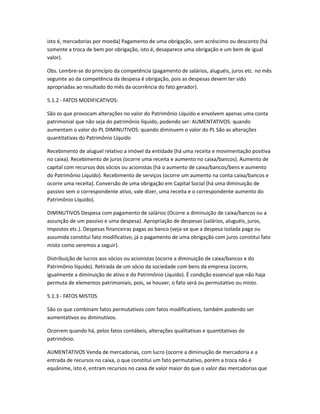 isto é, mercadorias por moeda) Pagamento de uma obrigação, sem acréscimo ou desconto (há
somente a troca de bem por obrigação, isto é, desaparece uma obrigação e um bem de igual
valor).
Obs. Lembre-se do princípio da competência (pagamento de salários, aluguéis, juros etc. no mês
seguinte ao da competência da despesa é obrigação, pois as despesas devem ter sido
apropriadas ao resultado do mês da ocorrência do fato gerador).
5.1.2 - FATOS MODIFICATIVOS:
São os que provocam alterações no valor do Patrimônio Líquido e envolvem apenas uma conta
patrimonial que não seja do patrimônio líquido, podendo ser: AUMENTATIVOS: quando
aumentam o valor do PL DIMINUTIVOS: quando diminuem o valor do PL São as alterações
quantitativas do Patrimônio Líquido
Recebimento de aluguel relativo a imóvel da entidade (há uma receita e movimentação positiva
no caixa). Recebimento de juros (ocorre uma receita e aumento no caixa/bancos). Aumento de
capital com recursos dos sócios ou acionistas (há o aumento de caixa/bancos/bens e aumento
do Patrimônio Líquido). Recebimento de serviços (ocorre um aumento na conta caixa/bancos e
ocorre uma receita). Conversão de uma obrigação em Capital Social (há uma diminuição de
passivo sem o correspondente ativo, vale dizer, uma receita e o correspondente aumento do
Patrimônio Líquido).
DIMINUTIVOS Despesa com pagamento de salários (Ocorre a diminuição de caixa/bancos ou a
assunção de um passivo e uma despesa). Apropriação de despesas (salários, aluguéis, juros,
impostos etc.). Despesas financeiras pagas ao banco (veja-se que a despesa isolada paga ou
assumida constitui fato modificativo, já o pagamento de uma obrigação com juros constitui fato
misto como veremos a seguir).
Distribuição de lucros aos sócios ou acionistas (ocorre a diminuição de caixa/bancos e do
Patrimônio líquido). Retirada de um sócio da sociedade com bens da empresa (ocorre,
igualmente a diminuição de ativo e do Patrimônio Líquido). É condição essencial que não haja
permuta de elementos patrimoniais, pois, se houver, o fato será ou permutativo ou misto.
5.1.3 - FATOS MISTOS
São os que combinam fatos permutativos com fatos modificativos, também podendo ser
aumentativos ou diminutivos.
Ocorrem quando há, pelos fatos contábeis, alterações qualitativas e quantitativas do
patrimônio.
AUMENTATIVOS Venda de mercadorias, com lucro (ocorre a diminuição de mercadoria e a
entrada de recursos no caixa, o que constitui um fato permutativo, porém a troca não é
equânime, isto é, entram recursos no caixa de valor maior do que o valor das mercadorias que
 