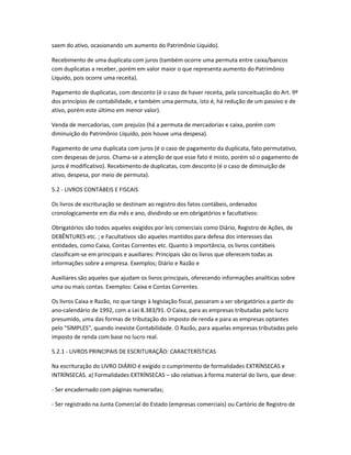 saem do ativo, ocasionando um aumento do Patrimônio Líquido).
Recebimento de uma duplicata com juros (também ocorre uma permuta entre caixa/bancos
com duplicatas a receber, porém em valor maior o que representa aumento do Patrimônio
Líquido, pois ocorre uma receita).
Pagamento de duplicatas, com desconto (é o caso de haver receita, pela conceituação do Art. 9º
dos princípios de contabilidade, e também uma permuta, isto é, há redução de um passivo e de
ativo, porém este último em menor valor).
Venda de mercadorias, com prejuízo (há a permuta de mercadorias e caixa, porém com
diminuição do Patrimônio Líquido, pois houve uma despesa).
Pagamento de uma duplicata com juros (é o caso de pagamento da duplicata, fato permutativo,
com despesas de juros. Chama-se a atenção de que esse fato é misto, porém só o pagamento de
juros é modificativo). Recebimento de duplicatas, com desconto (é o caso de diminuição de
ativo, despesa, por meio de permuta).
5.2 - LIVROS CONTÁBEIS E FISCAIS
Os livros de escrituração se destinam ao registro dos fatos contábeis, ordenados
cronologicamente em dia mês e ano, dividindo-se em obrigatórios e facultativos:
Obrigatórios são todos aqueles exigidos por leis comerciais como Diário, Registro de Ações, de
DEBÊNTURES etc. ; e Facultativos são aqueles mantidos para defesa dos interesses das
entidades, como Caixa, Contas Correntes etc. Quanto à importância, os livros contábeis
classificam-se em principais e auxiliares: Principais são os livros que oferecem todas as
informações sobre a empresa. Exemplos; Diário e Razão e
Auxiliares são aqueles que ajudam os livros principais, oferecendo informações analíticas sobre
uma ou mais contas. Exemplos: Caixa e Contas Correntes.
Os livros Caixa e Razão, no que tange à legislação fiscal, passaram a ser obrigatórios a partir do
ano-calendário de 1992, com a Lei 8.383/91. O Caixa, para as empresas tributadas pelo lucro
presumido, uma das formas de tributação do imposto de renda e para as empresas optantes
pelo "SlMPLES", quando inexiste Contabilidade. O Razão, para aquelas empresas tributadas pelo
imposto de renda com base no lucro real.
5.2.1 - LIVROS PRINCIPAIS DE ESCRITURAÇÃO: CARACTERÍSTICAS
Na escrituração do LIVRO DIÁRIO é exigido o cumprimento de formalidades EXTRÍNSECAS e
INTRÍNSECAS. a) Formalidades EXTRÍNSECAS – são relativas à forma material do livro, que deve:
- Ser encadernado com páginas numeradas;
- Ser registrado na Junta Comercial do Estado (empresas comerciais) ou Cartório de Registro de
 