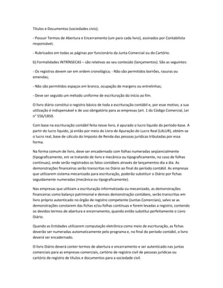 Títulos e Documentos (sociedades civis);
- Possuir Termos de Abertura e Encerramento (um para cada livro), assinados por Contabilista
responsável;
- Rubricados em todas as páginas por funcionário da Junta Comercial ou do Cartório.
b) Formalidades INTRÍNSECAS – são relativas ao seu conteúdo (lançamentos). São as seguintes:
- Os registros devem ser em ordem cronológica; - Não são permitidos borrões, rasuras ou
emendas;
- Não são permitidos espaços em branco, ocupação de margens ou entrelinhas;
- Deve ser seguido um método uniforme de escrituração do início ao fim.
O livro diário constitui o registro básico de toda a escrituração contábil e, por esse motivo, a sua
utilização é indispensável e de uso obrigatório para as empresas (art. 1 do Código Comercial, Lei
n° 556/1850.
Com base na escrituração contábil feita nesse livro, é apurado o lucro líquido do período-base. A
partir do lucro líquido, já então por meio do Livro de Apuração do Lucro Real (LALUR), obtém-se
o lucro real, base de cálculo do Imposto de Renda das pessoas jurídicas tributadas por essa
forma.
Na forma comum de livro, deve ser encadernado com folhas numeradas seqüencialmente
(tipograficamente, em se tratando de livro e mecânica ou tipograficamente, no caso de folhas
contínuas), onde serão registrados os fatos contábeis através de lançamentos dia a dia. As
demonstrações financeiras serão transcritas no Diário ao final do período contábil. As empresas
que utilizarem sistema mecanizado para escrituração, poderão substituir o Diário por fichas
seguidamente numeradas (mecânica ou tipograficamente).
Nas empresas que utilizam a escrituração informatizada ou mecanizado, as demonstrações
financeiras como balanço patrimonial e demais demonstração contábeis, serão transcritas em
livro próprio autenticado no órgão de registro competente (Juntas Comerciais), salvo se as
demonstrações constarem das fichas e/ou folhas contínuas e forem levadas a registro, contendo
os devidos termos de abertura e encerramento, quando então substitui perfeitamente o Livro
Diário.
Quando as Entidades utilizarem computação eletrônica como meio de escrituração, as fichas
deverão ser numeradas automaticamente pelo programa e, no final do período contábil, o livro
deverá ser encadernado.
O livro Diário deverá conter termos de abertura e encerramento e ser autenticado nas juntas
comerciais para as empresas comerciais, cartório de registro civil de pessoas jurídicas ou
cartório de registro de títulos e documentos para a sociedade civil.
 