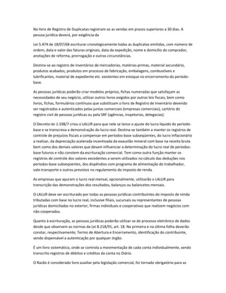 No livro de Registro de Duplicatas registram-se as vendas em prazos superiores a 30 dias. A
pessoa jurídica deverá, por exigência da
Lei 5.474 de 18/07/68 escriturar cronologicamente todas as duplicatas emitidas, com número de
ordem, data e valor das faturas originais, data da expedição, nome e domicílio do comprador,
anotações de reforma, prorrogação e outras circunstâncias.
Destina-se ao registro de inventários de mercadorias, matérias-primas, material secundário,
produtos acabados, produtos em processo de fabricação, embalagens, combustíveis e
lubrificantes, material de expediente etc. existentes em estoque no encerramento do período-
base.
As pessoas jurídicas poderão criar modelos próprios, fichas numeradas que satisfaçam as
necessidades de seu negócio, utilizar outros livros exigidos por outras leis fiscais, bem como
livros, fichas, formulários contínuos que substituam o livro de Registro de Inventário devendo
ser registrados e autenticados pelas juntas comerciais (empresas comerciais), cartório do
registro civil de pessoas jurídicas ou pela SRF (agências, inspetorias, delegacias).
O Decreto-lei 1.598/7 criou o LALUR para que nele se lance o ajuste do lucro líquido do período-
base e se transcreva a demonstração do lucro real. Destina-se também a manter os registros de
controle de prejuízos fiscais a compensar em períodos-base subseqüentes, do lucro lnflacionário
a realizar, da depreciação acelerada incentivada da exaustão mineral com base na receita bruta
bem como dos demais valores que devam influenciar a determinação do lucro real de períodos-
base futuros e não constem da escrituração comercial. Tem como outra função manter os
registros de controle dos valores excedentes a serem utilizados no cálculo das deduções nos
períodos-base subseqüentes, dos dispêndios com programa de alimentação do trabalhador,
vale-transporte e outros previstos no regulamento do imposto de renda.
As empresas que apuram o lucro real mensal, opcionalmente, utilizarão o LALUR para
transcrição das demonstrações dos resultados, balanços ou balancetes mensais.
O LALUR deve ser escriturado por todas as pessoas jurídicas contribuintes do imposto de renda
tributadas com base no lucro real, inclusive filiais, sucursais ou representantes de pessoas
jurídicas domiciliadas no exterior, firmas individuais e cooperativas que realizem negócios com
não cooperados.
Quanto à escrituração, as pessoas jurídicas poderão utilizar-se de processo eletrônico de dados
desde que observem as normas da Lei 8.218/91, art. 18. Na primeira e na última folha deverão
constar, respectivamente; Termo de Abertura e Encerramento, identificação do contribuinte,
sendo dispensável a autenticação por qualquer órgão.
É um livro sistemático, onde se controla a movimentação de cada conta individualmente, sendo
transcrito registros de débitos e créditos da conta no Diário.
O Razão é considerado livro auxiliar pela legislação comercial, foi tornado obrigatório para as
 