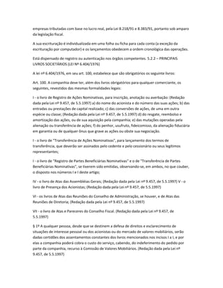 empresas tributadas com base no lucro real, pela Lei 8.218/91 e 8.383/91, portanto sob amparo
da legislação fiscal.
A sua escrituração é individualizada em uma folha ou ficha para cada conta (a exceção da
escrituração por computador) e os lançamentos obedecem a ordem cronológica das operações.
Está dispensado de registro ou autenticação nos órgãos competentes. 5.2.2 – PRINCIPAIS
LIVROS SOCIETÁRIOS (LEI Nº 6.404/1976)
A lei nº 6.404/1976, em seu art. 100, estabelece que são obrigatórios os seguinte livros:
Art. 100. A companhia deve ter, além dos livros obrigatórios para qualquer comerciante, os
seguintes, revestidos das mesmas formalidades legais:
I - o livro de Registro de Ações Nominativas, para inscrição, anotação ou averbação: (Redação
dada pela Lei nº 9.457, de 5.5.1997) a) do nome do acionista e do número das suas ações; b) das
entradas ou prestações de capital realizado; c) das conversões de ações, de uma em outra
espécie ou classe; (Redação dada pela Lei nº 9.457, de 5.5.1997) d) do resgate, reembolso e
amortização das ações, ou de sua aquisição pela companhia; e) das mutações operadas pela
alienação ou transferência de ações; f) do penhor, usufruto, fideicomisso, da alienação fiduciária
em garantia ou de qualquer ônus que grave as ações ou obste sua negociação.
I - o livro de "Transferência de Ações Nominativas", para lançamento dos termos de
transferência, que deverão ser assinados pelo cedente e pelo cessionário ou seus legítimos
representantes;
I - o livro de "Registro de Partes Beneficiárias Nominativas" e o de "Transferência de Partes
Beneficiárias Nominativas", se tiverem sido emitidas, observando-se, em ambos, no que couber,
o disposto nos números I e I deste artigo;
IV - o livro de Atas das Assembléias Gerais; (Redação dada pela Lei nº 9.457, de 5.5.1997) V - o
livro de Presença dos Acionistas; (Redação dada pela Lei nº 9.457, de 5.5.1997)
VI - os livros de Atas das Reuniões do Conselho de Administração, se houver, e de Atas das
Reuniões de Diretoria; (Redação dada pela Lei nº 9.457, de 5.5.1997)
VII - o livro de Atas e Pareceres do Conselho Fiscal. (Redação dada pela Lei nº 9.457, de
5.5.1997)
§ 1º A qualquer pessoa, desde que se destinem a defesa de direitos e esclarecimento de
situações de interesse pessoal ou dos acionistas ou do mercado de valores mobiliários, serão
dadas certidões dos assentamentos constantes dos livros mencionados nos incisos I a I, e por
elas a companhia poderá cobra o custo do serviço, cabendo, do indeferimento do pedido por
parte da companhia, recurso à Comissão de Valores Mobiliários. (Redação dada pela Lei nº
9.457, de 5.5.1997)
 
