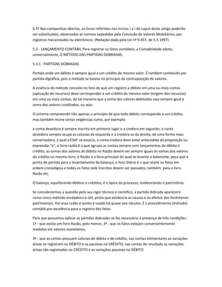 § 2º Nas companhias abertas, os livros referidos nos incisos I a I do caput deste artigo poderão
ser substituídos, observadas as normas expedidas pela Comissão de Valores Mobiliários, por
registros mecanizados ou eletrônicos. (Redação dada pela Lei nº 9.457, de 5.5.1997)
5.3 - LANÇAMENTO CONTÁBIL Para registrar os fatos contábeis, a Contabilidade adota,
universalmente, O MÉTODO DAS PARTIDAS DOBRADAS.
5.3.1 - PARTIDAS DOBRADAS
Partida onde um débito é sempre igual a um crédito de mesmo valor. É também conhecido por
partida digráfica, pois o método se baseia no princípio da contraposição de valores.
A essência do método consiste no fato de que um registro a débito em uma ou mais contas
(aplicação de recursos) deve corresponder a um crédito do mesmo valor (origem dos recursos)
em uma ou mais contas, de tal maneira que a soma dos valores debitados seja sempre igual à
soma dos valores creditados, ou seja:
O sistema compreende não apenas o princípio de que todo débito corresponde a um crédito,
mas também reúne certas exigências como, por exemplo:
a conta devedora é sempre inscrita em primeiro lugar e a credora em segundo; a conta
devedora sempre ocupa as colunas da esquerda e a credora as da direita; de uma forma mais
conservadora, à qual a ESAF se associa, a conta credora deve estar antecedida da preposição ou
expressão “a”; o livro razão é o que agrupa as contas sempre com lançamentos de débito e
crédito; as somas dos valores do débito no Razão devem ser sempre iguais às somas dos valores
do crédito no mesmo livro; o Razão é o livro principal do qual se levanta o balancete, peça que é
ponto de partida para o levantamento do balanço; o livro Diário é o que reúne os fatos em
ordem cronológica e todos os fatos nele inscritos devem ser passados, também, para o livro
Razão etc.
O balanço, equilibrando débitos e créditos, é o ápice do processo, evidenciando o patrimônio.
Se considerarmos a questão pelo seu rigor técnico e científico, a partida dobrada aparecerá
como único método verdadeiro e útil, posto que evidencia as causas e os efeitos dos fenômenos
patrimoniais. Por essa razão é aceito e usado há quase seis séculos. É o procedimento (método)
contábil por excelência para o registro dos fatos.
Para que possamos aplicar as partidas dobradas se faz necessário a presença de três condições:
1ª - que exista um livro Razão, pelo menos; 2ª - que os fatos estejam convenientemente
medidos em valores monetários;
3ª - que as contas possuam colunas de débito e de crédito; nas contas elementares as variações
ativas se registram no DÉBITO e as passivas no CRÉDITO; nas contas de resultado as variações
ativas são registradas no CRÉDITO e as variações passivas no DÉBITO
 