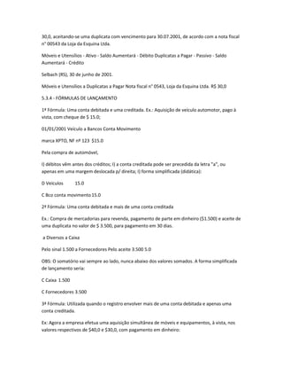30,0, aceitando-se uma duplicata com vencimento para 30.07.2001, de acordo com a nota fiscal
n° 00543 da Loja da Esquina Ltda.
Móveis e Utensílios - Ativo - Saldo Aumentará - Débito Duplicatas a Pagar - Passivo - Saldo
Aumentará - Crédito
Selbach (RS), 30 de junho de 2001.
Móveis e Utensílios a Duplicatas a Pagar Nota fiscal n° 0543, Loja da Esquina Ltda. R$ 30,0
5.3.4 - FÓRMULAS DE LANÇAMENTO
1ª Fórmula: Uma conta debitada e uma creditada. Ex.: Aquisição de veículo automotor, pago à
vista, com cheque de $ 15.0;
01/01/2001 Veículo a Bancos Conta Movimento
marca XPTO, NF nº 123 $15.0
Pela compra de automóvel,
I) débitos vêm antes dos créditos; I) a conta creditada pode ser precedida da letra "a", ou
apenas em uma margem deslocada p/ direita; I) forma simplificada (didática):
D Veículos 15.0
C Bco conta movimento15.0
2ª Fórmula: Uma conta debitada e mais de uma conta creditada
Ex.: Compra de mercadorias para revenda, pagamento de parte em dinheiro ($1.500) e aceite de
uma duplicata no valor de $ 3.500, para pagamento em 30 dias.
a Diversos a Caixa
Pelo sinal 1.500 a Fornecedores Pelo aceite 3.500 5.0
OBS: O somatório vai sempre ao lado, nunca abaixo dos valores somados. A forma simplificada
de lançamento seria:
C Caixa 1.500
C Fornecedores 3.500
3ª Fórmula: Utilizada quando o registro envolver mais de uma conta debitada e apenas uma
conta creditada.
Ex: Agora a empresa efetua uma aquisição simultânea de móveis e equipamentos, à vista, nos
valores respectivos de $40,0 e $30,0, com pagamento em dinheiro:
 