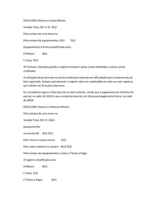 05/01/2001 Diversos a Caixa Móveis
Vendão Total, NF nº 32 40,0
Pela compra de uma mesa no
Pela compra de equipamentos 30,0 70,0
Equipamentos A forma simplificada seria:
D Móveis 40,0
C Caixa 70,0
4ª Fórmula: Utilizada quando o registro envolver várias contas debitadas e várias contas
creditadas.
A utilização dessa fórmula na escrita tradicional redunda em dificuldade para compreensão do
fato registrado. Sempre que possível, o registro deve ser subdividido em dois ou mais registros
que utilizem as fórmulas anteriores.
Ex: Considerem agora o fato descrito no item anterior, sendo que o pagamento em dinheiro foi
parcial, no valor de $10,0 e que a empresa assumiu um título para pagamento futuro, no valor
de $60,0.
05/01/2001 Diversos a Diversos Móveis
Pela compra de uma mesa no
Vendão Total, NF nº 2 40,0
Equipamentos
na mesma NF 30,0 70,0
Pelo sinal na compra acima 10,0
Pelo saldo restante na compra 60,0 70,0
Pela compra de equipamentos a Caixa a Títulos a Pagar
O registro simplificado seria:
D Móveis 40,0
C Caixa 10,0
C Títulos a Pagar 60,0
 