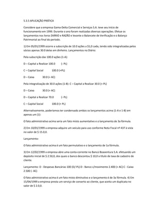 5.3.5 APLICAÇÃO PRÁTICA
Considere que a empresa Gama-Delta Comercial e Serviços S.A. teve seu início de
funcionamento em 1999. Durante o ano foram realizadas diversas operações. Efetue os
lançamentos nos livros DIÁRIO e RAZÃO e levante o Balancete de Verificação e o Balanço
Patrimonial ao final do período.
1) Em 05/01/1999 ocorre a subscrição de 10.0 ações a $1,0 cada, tendo sido integralizadas pelos
sócios apenas 30.0 delas em dinheiro. Lançamentos no Diário:
Pela subscrição das 100.0 ações (1-A):
D – Capital a Realizar 100.0 (- PL)
C – Capital Social 100.0 (+PL)
D – Caixa 30.0 (+ AC)
Pela integralização de 30.0 ações (1-B): C – Capital a Realizar 30.0 (+ PL)
D – Caixa 30.0 (+ AC)
D – Capital a Realizar 70.0 (- PL)
C – Capital Social 100.0 (+ PL)
Alternativamente, poderíamos ter condensado ambos os lançamentos acima (1-A e 1-B) em
apenas um (1):
O fato administrativo acima seria um fato misto aumentativo e o lançamento de 3a fórmula.
2) Em 10/01/1999 a empresa adquire um veículo para uso conforme Nota Fiscal nº 437 à vista
no valor de $ 15.0,0.
Lançamento:
O fato administrativo acima é um fato permutativo e o lançamento de 1a fórmula.
3) Em 12/02/1999 a empresa abre uma conta-corrente no Banco Boaventura S.A. efetuando um
depósito inicial de $ 2.50,0, dos quais o banco descontou $ 10,0 a título de taxa de cadastro de
cliente.
Lançamento: D - Despesas Bancárias 100 (D/-PL) D - Banco c/movimento 2.400 (+ AC) C - Caixa
2.500 (- AC)
O fato administrativo acima é um fato misto diminutivo e o lançamento é de 3a fórmula. 4) Em
15/04/1999 a empresa presta um serviço de conserto ao cliente, que aceita um duplicata no
valor de $ 2.0,0.
 